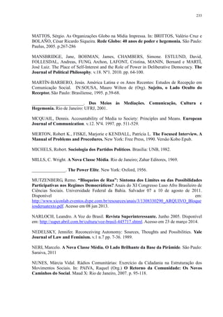 233 
MATTOS, Sérgio. As Organizações Globo na Mídia Impressa. In: BRITTOS, Valério Cruz e 
BOLAÑO, César Ricardo Siqueira. Rede Globo: 40 anos de poder e hegemonia. São Paulo: 
Paulus, 2005. p.267-286 
MANSBRIDGE, Jane, BOHMAN, James, CHAMBERS, Simone. ESTLUND, David, 
FOLLESDAL, Andreas, FUNG, Archon, LAFONT, Cristina, MANIN, Bernard e MARTÍ, 
José Luiz. The Place of Self-Interest and the Role of Power in Deliberative Democracy. The 
Journal of Political Philosophy. v.18. Nº1. 2010. pp. 64-100. 
MARTÍN-BARBERO, Jesús. América Latina e os Anos Recentes: Estudos de Recepção em 
Comunicação Social. IN:SOUSA, Mauro Wilton de (Org). Sujeito, o Lado Oculto do 
Receptor. São Paulo: Brasiliense, 1995. p.39-68. 
_______________________. Dos Meios às Mediações. Comunicação, Cultura e 
Hegemonia. Rio de Janeiro: UFRJ, 2001. 
MCQUAIL, Dennis. Accountability of Media to Society: Principles and Means. European 
Journal of Communication. v.12. Nº4. 1997. pp. 511-529. 
MERTON, Robert K., FISKE, Marjorie e KENDALL, Patrícia L. The Focused Interview. A 
Manual of Problems and Procedures. New York: Free Press, 1990. Versão Kobo Epub. 
MICHELS, Robert. Sociologia dos Partidos Políticos. Brasília: UNB, 1982. 
MILLS, C. Wright. A Nova Classe Média. Rio de Janeiro; Zahar Editores, 1969. 
_______________. The Power Elite. New York: Oxford, 1956. 
MUTZENBERG, Remo. “Bloqueios de Rua”: Sintoma dos Limites ou das Possibilidades 
Participativas nos Regimes Democráticos? Anais do XI Congresso Luso Afro Brasileiro de 
Ciências Sociais. Universidade Federal da Bahia. Salvador 07 a 10 de agosto de 2011. 
Disponível em: 
http://www.xiconlab.eventos.dype.com.br/resources/anais/3/1308330290_ARQUIVO_Bloque 
iosderuatexto.pdf. Acesso em 08 jun 2013. 
NARLOCH, Leandro. A Voz do Brasil. Revista Superinteressante. Junho 2005. Disponível 
em: http://super.abril.com.br/cultura/voz-brasil-445717.shtml. Acesso em 23 de março 2014. 
NEDELSKY, Jennifer. Reconceiving Autonomy: Sources, Thoughts and Possibilities. Yale 
Journal of Law and Feminism. v.1 n.7 pp. 7-36. 1989. 
NERI, Marcelo. A Nova Classe Média. O Lado Brilhante da Base da Pirâmide. São Paulo: 
Saraiva, 2011 
NUNES, Márcia Vidal. Rádios Comunitárias: Exercício da Cidadania na Estruturação dos 
Movimentos Sociais. In: PAIVA, Raquel (Org.) O Retorno da Comunidade: Os Novos 
Caminhos do Social. Maud X: Rio de Janeiro, 2007. p. 95-118. 
 