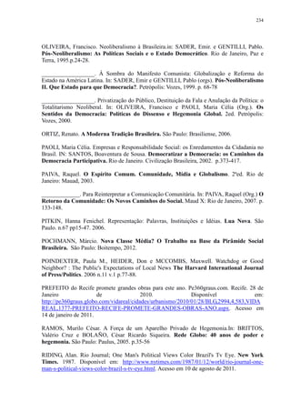 234 
OLIVEIRA, Francisco. Neoliberalismo à Brasileira.in: SADER, Emir. e GENTILLI, Pablo. 
Pós-Neoliberalismo: As Políticas Sociais e o Estado Democrático. Rio de Janeiro, Paz e 
Terra, 1995.p.24-28. 
__________________. À Sombra do Manifesto Comunista: Globalização e Reforma do 
Estado na América Latina. In: SADER, Emir e GENTILLI, Pablo (orgs). Pós-Neoliberalismo 
II. Que Estado para que Democracia?. Petrópolis: Vozes, 1999. p. 68-78 
__________________. Privatização do Público, Destituição da Fala e Anulação da Política: o 
Totalitarismo Neoliberal. In: OLIVEIRA, Francisco e PAOLI, Maria Célia (Org.). Os 
Sentidos da Democracia: Políticas do Dissenso e Hegemonia Global. 2ed. Petrópolis: 
Vozes, 2000. 
ORTIZ, Renato. A Moderna Tradição Brasileira. São Paulo: Brasiliense, 2006. 
PAOLI, Maria Célia. Empresas e Responsabilidade Social: os Enredamentos da Cidadania no 
Brasil. IN: SANTOS, Boaventura de Sousa. Democratizar a Democracia: os Caminhos da 
Democracia Participativa. Rio de Janeiro. Civilização Brasileira, 2002. p.373-417. 
PAIVA, Raquel. O Espírito Comum. Comunidade, Mídia e Globalismo. 2ªed. Rio de 
Janeiro: Mauad, 2003. 
_____________. Para Reinterpretar a Comunicação Comunitária. In: PAIVA, Raquel (Org.) O 
Retorno da Comunidade: Os Novos Caminhos do Social. Maud X: Rio de Janeiro, 2007. p. 
133-148. 
PITKIN, Hanna Fenichel. Representação: Palavras, Instituições e Idéias. Lua Nova. São 
Paulo. n.67 pp15-47. 2006. 
POCHMANN, Márcio. Nova Classe Média? O Trabalho na Base da Pirâmide Social 
Brasileira. São Paulo: Boitempo, 2012. 
POINDEXTER, Paula M., HEIDER, Don e MCCOMBS, Maxwell. Watchdog or Good 
Neighbor? : The Public's Expectations of Local News The Harvard International Journal 
of Press/Politics. 2006 n.11 v.1 p.77-88. 
PREFEITO do Recife promete grandes obras para este ano. Pe360graus.com. Recife. 28 de 
Janeiro de 2010. Disponível em: 
http://pe360graus.globo.com/vidareal/cidades/urbanismo/2010/01/28/BLG,2994,4,583,VIDA 
REAL,1377-PREFEITO-RECIFE-PROMETE-GRANDES-OBRAS-ANO.aspx. Acesso em 
14 de janeiro de 2011. 
RAMOS, Murilo César. A Força de um Aparelho Privado de Hegemonia.In: BRITTOS, 
Valério Cruz e BOLAÑO, César Ricardo Siqueira. Rede Globo: 40 anos de poder e 
hegemonia. São Paulo: Paulus, 2005. p.35-56 
RIDING, Alan. Rio Journal; One Man's Political Views Color Brazil's Tv Eye. New York 
Times. 1987. Disponível em: http://www.nytimes.com/1987/01/12/world/rio-journal-one-man- 
s-political-views-color-brazil-s-tv-eye.html. Acesso em 10 de agosto de 2011. 
 