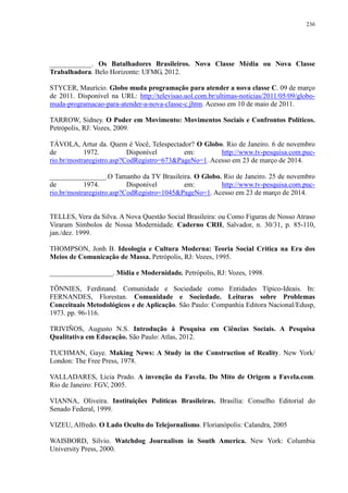 236 
____________. Os Batalhadores Brasileiros. Nova Classe Média ou Nova Classe 
Trabalhadora. Belo Horizonte: UFMG, 2012. 
STYCER, Maurício. Globo muda programação para atender a nova classe C. 09 de março 
de 2011. Disponível na URL: http://televisao.uol.com.br/ultimas-noticias/2011/05/09/globo-muda- 
programacao-para-atender-a-nova-classe-c.jhtm. Acesso em 10 de maio de 2011. 
TARROW, Sidney. O Poder em Movimento: Movimentos Sociais e Confrontos Políticos. 
Petrópolis, RJ: Vozes, 2009. 
TÁVOLA, Artur da. Quem é Você, Telespectador? O Globo. Rio de Janeiro. 6 de novembro 
de 1972. Disponível em: http://www.tv-pesquisa.com.puc-rio. 
br/mostraregistro.asp?CodRegistro=673&PageNo=1. Acesso em 23 de março de 2014. 
________________.O Tamanho da TV Brasileira. O Globo. Rio de Janeiro. 25 de novembro 
de 1974. Disponível em: http://www.tv-pesquisa.com.puc-rio. 
br/mostraregistro.asp?CodRegistro=1045&PageNo=1. Acesso em 23 de março de 2014. 
TELLES, Vera da Silva. A Nova Questão Social Brasileira: ou Como Figuras de Nosso Atraso 
Viraram Símbolos de Nossa Modernidade. Caderno CRH, Salvador, n. 30/31, p. 85-110, 
jan./dez. 1999. 
THOMPSON, Jonh B. Ideologia e Cultura Moderna: Teoria Social Crítica na Era dos 
Meios de Comunicação de Massa. Petrópolis, RJ: Vozes, 1995. 
__________________. Midia e Modernidade. Petrópolis, RJ: Vozes, 1998. 
TÖNNIES, Ferdinand. Comunidade e Sociedade como Entidades Típico-Ideais. In: 
FERNANDES, Florestan. Comunidade e Sociedade. Leituras sobre Problemas 
Conceituais Metodológicos e de Aplicação. São Paulo: Companhia Editora Nacional/Edusp, 
1973. pp. 96-116. 
TRIVIÑOS, Augusto N.S. Introdução à Pesquisa em Ciências Sociais. A Pesquisa 
Qualitativa em Educação. São Paulo: Atlas, 2012. 
TUCHMAN, Gaye. Making News: A Study in the Construction of Reality. New York/ 
London: The Free Press, 1978. 
VALLADARES, Lícia Prado. A invenção da Favela. Do Mito de Origem a Favela.com. 
Rio de Janeiro: FGV, 2005. 
VIANNA, Oliveira. Instituições Políticas Brasileiras. Brasília: Conselho Editorial do 
Senado Federal, 1999. 
VIZEU, Alfredo. O Lado Oculto do Telejornalismo. Florianópolis: Calandra, 2005 
WAISBORD, Silvio. Watchdog Journalism in South America. New York: Columbia 
University Press, 2000. 
 