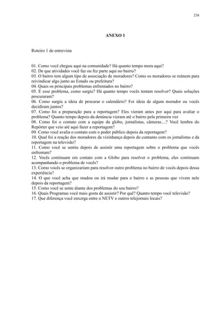 238 
ANEXO 1 
Roteiro 1 de entrevista 
01. Como você chegou aqui na comunidade? Há quanto tempo mora aqui? 
02. De que atividades você faz ou fez parte aqui no bairro? 
03. O bairro tem algum tipo de associação de moradores? Como os moradores se reúnem para 
reivindicar algo junto ao Estado ou prefeitura? 
04. Quais os principais problemas enfrentados no bairro? 
05. E esse problema, como surgiu? Há quanto tempo vocês tentam resolver? Quais soluções 
procuraram? 
06. Como surgiu a ideia de procurar o calendário? Foi ideia de algum morador ou vocês 
decidiram juntos? 
07. Como foi a preparação para a reportagem? Eles vieram antes por aqui para avaliar o 
problema? Quanto tempo depois da denúncia vieram até o bairro pela primeira vez 
08. Como foi o contato com a equipe da globo, jornalistas, câmeras....? Você lembra do 
Repórter que veio até aqui fazer a reportagem? 
09. Como você avalia o contato com o poder público depois da reportagem? 
10. Qual foi a reação dos moradores da vizinhança depois do contanto com os jornalistas e da 
reportagem na televisão? 
11. Como você se sentiu depois de assistir uma reportagem sobre o problema que vocês 
enfrentam? 
12. Vocês continuam em contato com a Globo para resolver o problema, eles continuam 
acompanhando o problema de vocês? 
13. Como vocês se organizariam para resolver outro problema no bairro de vocês depois dessa 
experiência? 
14. O que você acha que mudou ou irá mudar para o bairro e as pessoas que vivem nele 
depois da reportagem? 
15. Como você se sente diante dos problemas do seu bairro? 
16. Quais Programas você mais gosta de assistir? Por quê? Quanto tempo você televisão? 
17. Que diferença você enxerga entre o NETV e outros telejornais locais? 
 