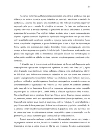 23 
Apesar de os teóricos deliberacionistas enumerarem uma série de condições para que 
diferenças de status e recursos, sejam simbólicos ou materiais, não afetem o resultado da 
deliberação, a disputa pelo poder é uma realidade que não pode ser descartada; sequer ser 
expurgada pela pura existência de princípios normativos. Por isso para analisarmos as 
disputas simbólicas e políticas inerentes ao jornalismo de serviço utilizaremos o conceito 
gramsciano de hegemonia. Para o teórico italiano, as visões sobre o senso comum estão em 
disputa e os grupos detentores do poder são aqueles que conseguem fazer com que suas ideias 
sobre a realidade social prevaleçam, tornando-se consenso mesmo entre os dominados. Dessa 
forma, conquistada a hegemonia, o poder simbólico pode ocupar o lugar da mera coerção 
física, e contar com a anuência dos próprios dominados, presos a uma negociação simbólica 
em que acabam ocupando uma posição de inferioridade. O jornalismo de serviço coloca em 
prática uma negociação onde os demandantes conseguem colocar suas reivindicações na 
esfera pública midiática e a Globo em troca captura a voz dessas pessoas, granjeando poder 
simbólico. 
A televisão que já ocupava uma posição destacada na disputa pela hegemonia, pois 
espaço portador e provocador de significados e prazeres, de acordo com Fiske (1987), agora 
além de circular esses significados entra a audiência, coloca-se como aliada capaz de intervir 
na Vida Real como insinuava no começo do calendário ao usar esse termo para nomear o 
quadro. Os programas televisivos fazem parte da vida cotidiana da maior parte dos indivíduos, 
produzem e difundem parcela importante da cultura contemporânea, atuando fortemente no 
compartilhamento de significados e na formação do senso comum. Os conteúdos ofertados 
pelas redes televisivas fazem parte do repertório comum aos indivíduos, da cultura entendida 
enquanto parte do cotidiano (WILLIAMS, 1989), e oferecem significados sobre o mundo. 
Não seria diferente com o jornalismo de serviço. Aliás, a quebra de certos cânones narrativos 
do jornalismo, como a busca pela objetividade e imparcialidade (ainda que aparentes), dão ao 
telejornal uma margem ainda maior de intervenção sobre a realidade. O jornal abandona o 
papel de narrador de fatos para o papel de fiscal ou mediador entre população e autoridade. Se 
o jornalista sempre se colocou com um representante da população como uma espécie de cão 
de guarda, que busca irregularidades no trato da coisa pública, agora a representação vem da 
própria voz, da fala do reclamante que o chamou para que tome satisfações. 
Durante a pesquisa, acabamos percebendo que há uma relação entre os entrevistados e 
os programas assistidos por eles, inclusive o calendário. A maioria é telespectador assíduo de 
telejornais e novelas, e sentem prazer em falar de seus programas favoritos. A programação 
 