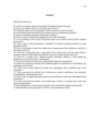 239 
ANEXO 2 
Roteiro 2 de entrevista 
01. Como você chegou aqui na comunidade? Há quanto tempo mora aqui? 
02. De que atividades você faz ou fez parte aqui no bairro? 
03. Há quanto tempo está na associação? Como aconteceu seu envolvimento? 
04. Os moradores procuram muito por você para resolver os problemas do bairro? 
05. Quais os principais problemas enfrentados no bairro? 
06. Você se sente recompensado trabalhando como líder comunitário 
07. E esse problema, como surgiu? Há quanto tempo vocês tentam resolver? Quais soluções 
procuraram? 
08. Como surgiu a ideia de procurar o calendário? Foi ideia de algum morador ou vocês 
decidiram juntos? 
09. Você é acostumado a entrar em contato com a imprensa pra fazer denúncias, resolver as 
demandas do bairro? 
10. Como foi a preparação para a reportagem? Eles vieram antes por aqui para avaliar o 
problema? Quanto tempo depois da denúncia vieram até o bairro pela primeira vez? 
11. Como foi o contato com a equipe da globo, jornalistas, câmeras....? Você lembra do 
Repórter que veio até aqui fazer a reportagem? 
12. Como você avalia o contato com o poder público depois da reportagem? 
13. Qual foi a reação dos moradores da vizinhança depois do contanto com os jornalistas e da 
reportagem na televisão? 
14. Como você se sentiu depois de assistir uma reportagem sobre o problema que vocês 
enfrentam? 
15. Vocês continuam em contato com a Globo para resolver o problema, eles continuam 
acompanhando o problema de vocês? 
16. Como vocês se organizariam para resolver outro problema no bairro de vocês depois dessa 
experiência? 
17. O que você acha que mudou ou irá mudar para o bairro e as pessoas que vivem nele 
depois da reportagem? 
18. Quais Programas você mais gosta de assistir? Por quê? Quanto tempo você televisão? 
19. Que diferença você enxerga entre o NETV e outros telejornais locais? 
