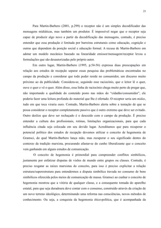 25 
Para Martin-Barbero (2001, p.299) o receptor não é um simples decodificador das 
mensagens midiáticas, mas também um produtor. É impossível negar que o receptor seja 
capaz de produzir algo novo a partir da decodificação das mensagens, contudo, é preciso 
entender que essa produção é limitada por barreiras estruturais como educação, cognição e 
outras que dependem da posição social e educação formal. A recusa de Martin-Barbero em 
adotar um modelo mecânico baseado na linearidade emissor/mensagem/receptor levou a 
formulações que são desautorizadas pelo próprio autor. 
Em outro lugar, Martin-Barbero (1995, p.54-56) expressa duas preocupações em 
relação aos estudos de recepção separar essas pesquisa das problemáticas encontradas no 
campo da produção e considerar que todo poder reside no consumidor, um discurso muito 
próximo ao da publicidade. Considera-se, seguindo esse raciocínio, que o leitor lê o quer, 
ouve o quer e vê o quer. Além disso, essa linha de raciocínio chega muito perto de pregar que, 
não importando a qualidade do conteúdo posto nas mãos do “cidadão/consumidor”, ele 
poderia fazer uma leitura profunda do material que lhe é ofertado. O receptor seria um midas, 
tudo em que toca viraria ouro. Contudo, Martin-Barbero alerta sobre a tentação de que se 
possa considerar o receptor completamente passivo que é outro extremo que deve ser evitado. 
Outro deslize que deve ser rechaçado é o descuido com o campo da produção. É preciso 
entender a cultura dos profissionais, rotinas, limitações organizacionais, para que cada 
influência citada seja colocada em seu devido lugar. Acreditamos que para recuperar o 
potencial político dos estudos de recepção devemos utilizar o conceito de hegemonia de 
Gramsci, do qual Martín-Barbero lança mão, mas recuperar o seu significado dentro do 
contexto da tradição marxista, procurando afastar-se do cunho liberalizante que o conceito 
vem ganhando em alguns estudos de comunicação. 
O conceito de hegemonia é primordial para compreender conflitos simbólicos, 
justamente por enfatizar disputas de visões de mundo entre grupos ou classes. Contudo, é 
preciso resgatar as raízes marxistas do conceito, para isso é preciso explicitar a relação 
estrutura/superestrutura para entendermos a disputa simbólica travada no consumo de bens 
simbólicos oferecida pelos meios de comunicação de massa. Gramsci ao cunhar o conceito de 
hegemonia mostrou que a vitória de qualquer classe, e a consequente tomada do aparelho 
estatal, para que seja duradoura deve contar com o consenso, construído através da criação de 
um novo terreno ideológico, determinando uma reforma nas consciências, novos métodos de 
conhecimento. Ou seja, a conquista da hegemonia ético-política, que é acompanhada da 
 
