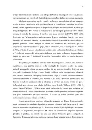 26 
criação de um novo senso comum. Esse enfoque de Gramsci na conquista simbólica, coloca a 
superestrutura em um outro local, ela já não é mais um reflexo da base econômica, a estrutura. 
Não bastaria conquistar o poder estatal, e acabar com a propriedade privada para que a 
revolução fosse consolidada, seria preciso reformar as consciências, conquistar corações e 
mentes, mudar a própria concepção de propriedade arraigada no senso comum. A classe que 
luta pela hegemonia deve “tornar-se protagonista de reivindicações que são de outros estratos 
sociais, da solução das mesmas, de modo a unir esses estratos” (GRUPPI, 2000, p.59), 
lembrando que “a hegemonia se realiza enquanto descobre mediações, ligações com outras 
forças sociais, enquanto encontra vínculos também culturais e faz valer no campo cultural as 
próprias posições”. Essas posições de classe são defendidas por indivíduos que dão 
organização e sentido às ideias do grupo, são os intelectuais, que na concepção de Gramsci 
(1989, p.6-7) não devem ser entendidos no sentido estrito profissional. Para Gramsci (Ibidem, 
p.7), todos os homens são intelectuais, ainda que nem todos os homens desempenhem a 
função de intelectual. O intelectual dá sentido e coerência à visão de mundo do grupo, 
difundido-a. 
A disputa do poder se torna também, dentro da concepção de Gramsci, uma disputa de 
significados. Esse conflito simbólico pela construção do consenso acontece no campo 
cultural, entendendo cultura não como produto de um espírito formador, dentro de uma 
concepção idealista que desliga a cultura da vida cotidiana; muito menos como o reflexo de 
uma estrutura econômica, como prega o materialismo vulgar. A cultura é entendida como uma 
instância constitutiva da sociedade, está presente no dia a dia, é produzida e reproduzida por 
homens e mulheres cotidianamente, e influência a estrutura ao mesmo tempo em que é 
influenciada por esta em uma relação dialética, como defende Williams (1992, p.12). A 
cultura da qual Williams (1989) se ocupa não é a chamada alta cultura, que também é um 
fenômeno cultural. Cultura, nessa vertente, é o modo de vida global de determinados grupos 
que ganha materialidade em seus cotidianos. É a ideia de cultura ordinária, como uma 
instância constitutiva da vida em sociedade. 
É nesse contexto que inserimos a televisão, enquanto um difusor de representações 
que é constituinte do cotidiano, tão ordinária quanto a cultura da qual ela faz parte. E é essa 
inserção, uma quase onipresença que faz desse meio, um local privilegiado para a disputa e 
conquista da hegemonia ético-política. Os meios de comunicação enquanto aparelhos 
privados de produção de sentido são uma das últimas trincheiras para a conquista da 
hegemonia de qualquer classe ou grupo que pretenda chegar ao poder através de um discurso 
 