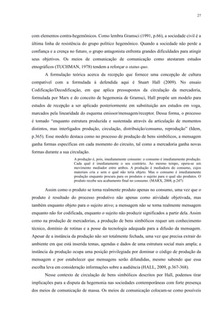 27 
com elementos contra-hegemônicos. Como lembra Gramsci (1991, p.66), a sociedade civil é a 
última linha de resistência do grupo político hegemônico. Quando a sociedade não perde a 
confiança e a crença no futuro, o grupo antagonista enfrenta grandes dificuldades para atingir 
seus objetivos. Os meios de comunicação de comunicação como atestaram estudos 
etnográficos (TUCHMAN, 1978) tendem a reforçar o status quo. 
A formulação teórica acerca da recepção que fornece uma concepção de cultura 
compatível com a formulada à defendida aqui é Stuart Hall (2009). No ensaio 
Codificação/Decodificação, em que aplica pressupostos da circulação da mercadoria, 
formulada por Marx e do conceito de hegemonia de Gramsci, Hall propõe um modelo para 
estudos de recepção a ser aplicado posteriormente em substituição aos estudos em voga, 
marcados pela linearidade do esquema emissor/mensagem/receptor. Dessa forma, o processo 
é tomado “enquanto estrutura produzida e sustentada através da articulação de momentos 
distintos, mas interligados produção, circulação, distribuição/consumo, reprodução” (Idem, 
p.365). Esse modelo destaca como no processo de produção de bens simbólicos, a mensagem 
ganha formas específicas em cada momento do circuito, tal como a mercadoria ganha novas 
formas durante a sua circulação. 
A produção é, pois, imediatamente consumo: o consumo é imediatamente produção. 
Cada qual é imediatamente o seu contrário. Ao mesmo tempo, opera-se um 
movimento mediador entre ambos. A produção é mediadora do consumo, cujos 
materiais cria e sem o qual não teria objeto. Mas o consumo é imediatamente 
produção enquanto procura para os produtos o sujeito para o qual são produtos. O 
produto recebe seu acabamento final no consumo. (MARX, 2008, p.247) 
Assim como o produto se torna realmente produto apenas no consumo, uma vez que o 
produto é resultado do processo produtivo não apenas como atividade objetivada, mas 
também enquanto objeto para o sujeito ativo; a mensagem não se torna realmente mensagem 
enquanto não for codificada, enquanto o sujeito não produzir significados a partir dela. Assim 
como na produção de mercadorias, a produção de bens simbólicos requer um conhecimento 
técnico, domínio de rotinas e a posse da tecnologia adequada para a difusão da mensagem. 
Apesar de a instância da produção não ser totalmente fechada, uma vez que precisa extrair do 
ambiente em que está inserida temas, agendas e dados de uma estrutura social mais ampla; a 
instância da produção ocupa uma posição privilegiada por dominar o código de produção da 
mensagem e por estabelecer que mensagens serão difundidas, mesmo sabendo que essa 
escolha leva em consideração informações sobre a audiência (HALL, 2009, p.367-368). 
Nesse contexto de circulação de bens simbólicos descritos por Hall, podemos tirar 
implicações para a disputa da hegemonia nas sociedades contemporâneas com forte presença 
dos meios de comunicação de massa. Os meios de comunicação colocam-se como possíveis 
 