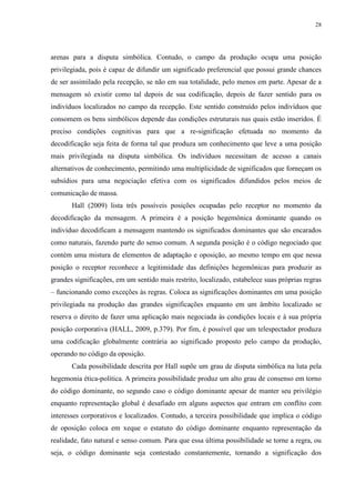 28 
arenas para a disputa simbólica. Contudo, o campo da produção ocupa uma posição 
privilegiada, pois é capaz de difundir um significado preferencial que possui grande chances 
de ser assimilado pela recepção, se não em sua totalidade, pelo menos em parte. Apesar de a 
mensagem só existir como tal depois de sua codificação, depois de fazer sentido para os 
indivíduos localizados no campo da recepção. Este sentido construído pelos indivíduos que 
consomem os bens simbólicos depende das condições estruturais nas quais estão inseridos. É 
preciso condições cognitivas para que a re-significação efetuada no momento da 
decodificação seja feita de forma tal que produza um conhecimento que leve a uma posição 
mais privilegiada na disputa simbólica. Os indivíduos necessitam de acesso a canais 
alternativos de conhecimento, permitindo uma multiplicidade de significados que forneçam os 
subsídios para uma negociação efetiva com os significados difundidos pelos meios de 
comunicação de massa. 
Hall (2009) lista três possíveis posições ocupadas pelo receptor no momento da 
decodificação da mensagem. A primeira é a posição hegemônica dominante quando os 
indivíduo decodificam a mensagem mantendo os significados dominantes que são encarados 
como naturais, fazendo parte do senso comum. A segunda posição é o código negociado que 
contém uma mistura de elementos de adaptação e oposição, ao mesmo tempo em que nessa 
posição o receptor reconhece a legitimidade das definições hegemônicas para produzir as 
grandes significações, em um sentido mais restrito, localizado, estabelece suas próprias regras 
– funcionando como exceções às regras. Coloca as significações dominantes em uma posição 
privilegiada na produção das grandes significações enquanto em um âmbito localizado se 
reserva o direito de fazer uma aplicação mais negociada às condições locais e à sua própria 
posição corporativa (HALL, 2009, p.379). Por fim, é possível que um telespectador produza 
uma codificação globalmente contrária ao significado proposto pelo campo da produção, 
operando no código da oposição. 
Cada possibilidade descrita por Hall supõe um grau de disputa simbólica na luta pela 
hegemonia ética-política. A primeira possibilidade produz um alto grau de consenso em torno 
do código dominante, no segundo caso o código dominante apesar de manter seu privilégio 
enquanto representação global é desafiado em alguns aspectos que entram em conflito com 
interesses corporativos e localizados. Contudo, a terceira possibilidade que implica o código 
de oposição coloca em xeque o estatuto do código dominante enquanto representação da 
realidade, fato natural e senso comum. Para que essa última possibilidade se torne a regra, ou 
seja, o código dominante seja contestado constantemente, tornando a significação dos 
 