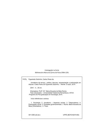 Catalogação na fonte 
Bibliotecária Maria do Carmo de Paiva CRB4-1291 
F475j Figueiredo Sobrinho, Carlos Peres de. 
Jornalismo de serviço : política, discurso, representação e participação em 
disputa / Calos Peres de Figueiredo Sobrinho. – Recife: O autor, 2014. 
239 f. : il. ; 30 cm. 
Orientadora: Profª. Drª. Maria Eduarda da Mota Rocha. 
Tese (doutorado) – Universidade Federal de Pernambuco, CFCH. 
Programa de Pós-graduação em Sociologia, 2014. 
Inclui referências e anexos 
1. Sociologia. 2. Jornalismo – Aspectos sociais. 3. Telejornalismo. 4. 
Participação social. 5. Entidades governamentais. I. Rocha, Maria Eduarda da 
Mota (Orientadora). II. Título. 
301 CDD (22.ed.) UFPE (BCFCH2014-60) 
 