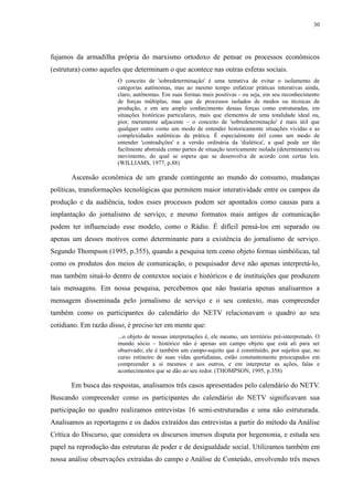 30 
fujamos da armadilha própria do marxismo ortodoxo de pensar os processos econômicos 
(estrutura) como aqueles que determinam o que acontece nas outras esferas sociais. 
O conceito de 'sobredeterminação' é uma tentativa de evitar o isolamento de 
categorias autônomas, mas ao mesmo tempo enfatizar práticas interativas ainda, 
claro, autônomas. Em suas formas mais positivas - ou seja, em seu reconhecimento 
de forças múltiplas, mas que de processos isolados de modos ou técnicas de 
produção, e em seu amplo conhecimento dessas forças como estruturadas, em 
situações históricas particulares, mais que elementos de uma totalidade ideal ou, 
pior, meramente adjacente – o conceito de 'sobredeterminação' é mais útil que 
qualquer outro como um modo de entender historicamente situações vividas e as 
complexidades autênticas da prática. É especialmente útil como um modo de 
entender 'contradições' e a versão ordinária da 'dialética', a qual pode ser tão 
facilmente abstraída como partes de situação teoricamente isolada (determinante) ou 
movimento, do qual se espera que se desenvolva de acordo com certas leis. 
(WILLIAMS, 1977, p.88) 
Ascensão econômica de um grande contingente ao mundo do consumo, mudanças 
políticas, transformações tecnológicas que permitem maior interatividade entre os campos da 
produção e da audiência, todos esses processos podem ser apontados como causas para a 
implantação do jornalismo de serviço, e mesmo formatos mais antigos de comunicação 
podem ter influenciado esse modelo, como o Rádio. É difícil pensá-los em separado ou 
apenas um desses motivos como determinante para a existência do jornalismo de serviço. 
Segundo Thompson (1995, p.355), quando a pesquisa tem como objeto formas simbólicas, tal 
como os produtos dos meios de comunicação, o pesquisador deve não apenas interpretá-lo, 
mas também situá-lo dentro de contextos sociais e históricos e de instituições que produzem 
tais mensagens. Em nossa pesquisa, percebemos que não bastaria apenas analisarmos a 
mensagem disseminada pelo jornalismo de serviço e o seu contexto, mas compreender 
também como os participantes do calendário do NETV relacionavam o quadro ao seu 
cotidiano. Em razão disso, é preciso ter em mente que: 
...o objeto de nossas interpretações é, ele mesmo, um território pré-interpretado. O 
mundo sócio – histórico não é apenas um campo objeto que está ali para ser 
observado; ele é também um campo-sujeito que é constituído, por sujeitos que, no 
curso rotineiro de suas vidas quotidianas, estão constantemente preocupados em 
compreender a si mesmos e aos outros, e em interpretar as ações, falas e 
acontecimentos que se dão ao seu redor. (THOMPSON, 1995, p.358) 
Em busca das respostas, analisamos três casos apresentados pelo calendário do NETV. 
Buscando compreender como os participantes do calendário do NETV significavam sua 
participação no quadro realizamos entrevistas 16 semi-estruturadas e uma não estruturada. 
Analisamos as reportagens e os dados extraídos das entrevistas a partir do método da Análise 
Crítica do Discurso, que considera os discursos imersos disputa por hegemonia, e estuda seu 
papel na reprodução das estruturas de poder e de desigualdade social. Utilizamos também em 
nossa análise observações extraídas do campo e Análise de Conteúdo, envolvendo três meses 
 