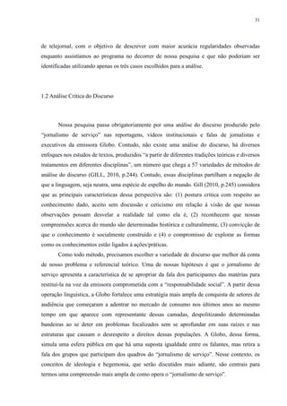 31 
de telejornal, com o objetivo de descrever com maior acurácia regularidades observadas 
enquanto assistíamos ao programa no decorrer de nossa pesquisa e que não poderiam ser 
identificadas utilizando apenas os três casos escolhidos para a análise. 
1.2 Análise Crítica do Discurso 
Nossa pesquisa passa obrigatoriamente por uma análise do discurso produzido pelo 
“jornalismo de serviço” nas reportagens, vídeos institucionais e falas de jornalistas e 
executivos da emissora Globo. Contudo, não existe uma análise do discurso, há diversos 
enfoques nos estudos de textos, produzidos “a partir de diferentes tradições teóricas e diversos 
tratamentos em diferentes disciplinas”, um número que chega a 57 variedades de métodos de 
análise do discurso (GILL, 2010, p.244). Contudo, essas disciplinas partilham a negação de 
que a linguagem, seja neutra, uma espécie de espelho do mundo. Gill (2010, p.245) considera 
que as principais características dessa perspectiva são: (1) postura crítica com respeito ao 
conhecimento dado, aceito sem discussão e ceticismo em relação à visão de que nossas 
observações possam desvelar a realidade tal como ela é, (2) reconhecem que nossas 
compreensões acerca do mundo são determinadas histórica e culturalmente, (3) convicção de 
que o conhecimento é socialmente construído e (4) o compromisso de explorar as formas 
como os conhecimentos estão ligados à ações/práticas. 
Como todo método, precisamos escolher a variedade de discurso que melhor dá conta 
de nosso problema e referencial teórico. Uma de nossas hipóteses é que o jornalismo de 
serviço apresenta a característica de se apropriar da fala dos participantes das matérias para 
restituí-la na voz da emissora comprometida com a “responsabilidade social”. A partir dessa 
operação linguística, a Globo fortalece uma estratégia mais ampla de conquista de setores de 
audiência que começaram a adentrar no mercado de consumo nos últimos anos ao mesmo 
tempo em que aparece com representante dessas camadas, despolitizando determinadas 
bandeiras ao se deter em problemas focalizados sem se aprofundar em suas raízes e nas 
estruturas que causam o desrespeito a direitos dessas populações. A Globo, dessa forma, 
simula uma esfera pública em que há uma suposta igualdade entre os falantes, mas retira a 
fala dos grupos que participam dos quadros do “jornalismo de serviço”. Nesse contexto, os 
conceitos de ideologia e hegemonia, que serão discutidos mais adiante, são centrais para 
termos uma compreensão mais ampla de como opera o “jornalismo de serviço”. 
 