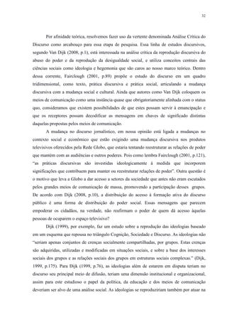 32 
Por afinidade teórica, resolvemos fazer uso da vertente denominada Análise Crítica do 
Discurso como arcabouço para essa etapa de pesquisa. Essa linha de estudos discursivos, 
segundo Van Dijk (2008, p.1), está interessada na análise crítica da reprodução discursiva do 
abuso do poder e da reprodução da desigualdade social, e utiliza conceitos centrais das 
ciências sociais como ideologia e hegemonia que são caros ao nosso marco teórico. Dentro 
dessa corrente, Fairclough (2001, p.89) propõe o estudo do discurso em um quadro 
tridimensional, como texto, prática discursiva e prática social, articulando a mudança 
discursiva com a mudança social e cultural. Ainda que autores como Van Dijk coloquem os 
meios de comunicação como uma instância quase que obrigatoriamente alinhada com o status 
quo, consideramos que existem possibilidades de que estes possam servir à emancipação e 
que os receptores possam decodificar as mensagens em chaves de significado distintas 
daquelas propostas pelos meios de comunicação. 
A mudança no discurso jornalístico, em nossa opinião está ligada a mudanças no 
contexto social e econômico que estão exigindo uma mudança discursiva nos produtos 
televisivos oferecidos pela Rede Globo, que estaria tentando reestruturar as relações de poder 
que mantém com as audiências e outros poderes. Pois como lembra Fairclough (2001, p.121), 
“as práticas discursivas são investidas ideologicamente à medida que incorporem 
significações que contribuem para manter ou reestruturar relações de poder”. Outra questão é 
o motivo que leva a Globo a dar acesso a setores da sociedade que antes não eram escutados 
pelos grandes meios de comunicação de massa, promovendo a participação desses grupos. 
De acordo com Dijk (2008, p.10), a distribuição do acesso à formação ativa do discurso 
público é uma forma de distribuição do poder social. Essas mensagens que parecem 
empoderar os cidadãos, na verdade, não reafirmam o poder de quem dá acesso àquelas 
pessoas de ocuparem o espaço televisivo? 
Dijk (1999), por exemplo, faz um estudo sobre a reprodução das ideologias baseado 
em um esquema que repousa no triângulo Cognição, Sociedade e Discurso. As ideologias não 
“seriam apenas conjuntos de crenças socialmente compartilhadas, por grupos. Estas crenças 
são adquiridas, utilizadas e modificadas em situações sociais, e sobre a base dos interesses 
sociais dos grupos e as relações sociais dos grupos em estruturas sociais complexas.” (Dijk, 
1999, p.175). Para Dijk (1999, p.76), as ideologias além de estarem em disputa teriam no 
discurso seu principal meio de difusão, teriam uma dimensão institucional e organizacional, 
assim para este estudioso o papel da política, da educação e dos meios de comunicação 
deveriam ser alvo de uma análise social. As ideologias se reproduziriam também por atuar na 
 