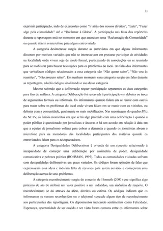 35 
exprimir participação, indo de expressões como “ir atrás dos nossos direitos”, “Luta”, “Fazer 
algo pela comunidade” até o “Reclamar à Globo”. A participação nas falas dos repórteres 
durante a reportagem está no momento em que anunciam uma “Reclamação da Comunidade” 
ou quando abrem o microfone para algum entrevistado. 
A categoria desinteresse surgiu durante as entrevistas em que alguns informantes 
disseram por motivos variados que não se interessavam em procurar participar de atividades 
na localidade onde vivem seja de modo formal, participando de associações ou se reunindo 
para se mobilizar para buscar resoluções para os problemas do local. As falas dos informantes 
que verbalizam códigos relacionados a essa categoria são “Não quero saber”, “Não vou às 
reuniões”, “Não procuro saber”. Em nenhum momento essa categoria surgiu em falas durante 
as reportagens, não há códigos sinalizando o uso dessa categoria 
Mesmo sabendo que a deliberação requer participação separamos as duas categorias 
para fins de análises. A categoria Deliberação foi reservada à participação em debates ou troca 
de argumentos formais ou informais. Os informantes quando falam em se reunir com outros 
para tratar sobre os problemas do local onde vivem falam em se reunir com os vizinhos, ou 
debater com a comunidade, geralmente os mais mobilizados. Nas reportagens do quadro Blitz 
do NETV, os únicos momentos em que se há algo parecido com uma deliberação é quando o 
poder público é questionado por jornalistas e âncoras e há um acordo em relação à data em 
que a equipe de jornalismo voltará para cobrar a demanda e quando os jornalistas abrem o 
microfone para os moradores das localidades participantes das matérias quando os 
entrevistados falam para os telespectadores. 
A categoria Desigualdades Deliberativas é oriunda de um conceito relacionado à 
incapacidade de começar uma deliberação por assimetria de poder, desigualdade 
comunicativa e pobreza política (BOHMAN, 1997). Todas as comunidades visitadas sofriam 
com desigualdades deliberativas em graus variados. Os códigos foram retirados de falas que 
expressavam essa ideia e indicam falta de recursos para serem ouvidos e começarem uma 
deliberação acerca de seus problemas. 
A categoria reconhecimento surgiu do conceito de Honneth (2003) que significa algo 
próximo do ato de atribuir um valor positivo a um indivíduo, um sinônimo de respeito. O 
reconhecimento se dá através do afeto, direitos ou estima. Os códigos indicam que os 
informantes se sentem reconhecidos ou o telejornal concede algum tipo de reconhecimento 
aos participantes das reportagens. Os depoimentos indicando sentimentos como Felicidade, 
Esperança, oportunidade de ser ouvido e ser visto foram comuns entre os informantes sobre 
 