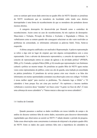 36 
como se sentiam após terem dado entrevista no quadro Blitz do NETV. Quando os jornalistas 
do NETV reconhecem que os moradores da localidade estão tendo seus direitos 
desrespeitados é uma forma de reconhecimento de que os moradores são portadores desses 
mesmos direitos. 
A categoria desrespeito foi desenvolvida por Honneth como a contraface de 
reconhecimento. Assim como no caso do reconhecimento, há três espécies de desrespeito: 
Maus-tratos e Violação, Privação de Direitos e Exclusão; e Degradação e Ofensa. Ao 
verbalizarem como se sentem quando não conseguem solucionar ou não veem resolvidos os 
problemas da comunidade, os informantes utilizaram as palavras Inútil, Triste, Sente-se 
esquecido. 
A última categoria codificada a ser analisada é Representação. A palavra representação 
se refere a algo está no lugar do original, que tem alguma correspondência com a coisa 
representada. Com o advento da democracia representativa, o conceito de representação “o 
conceito de representação entrou no campo da agência e da atividade política” (PITKIN, 
2006, p.21). Contudo, a própria Pitkin (2006, p.16) ressalta que representação é um fenômeno 
cultural e político ao mesmo tempo. Os jornalistas no quadro Blitz do NETV agem muitas 
vezes como representantes do público, como seu cão de guarda, uma tradição já consolidada 
na prática jornalística. O jornalismo de serviço parece criar esse vínculo e as falas dos 
informantes em muitas oportunidades constatam essa observação como nos códigos “A Globo 
é nossa melhor opção” para resolver os problemas, “Eu chamaria logo a Globo” e “O 
calendário é bom porque fica em cima pra resolver”. Os repórteres e âncoras também 
verbalizam o exercício desse “mandato” em frases como “A gente vai ficar de olho”, É mais 
uma cobrança do nosso calendário” e “Vamos marcar a data aqui no nosso calendário”. 
1.4 Análise de Conteúdo 
Quando passamos a analisar os dados recolhidos em nosso trabalho de campo e de 
análise do discurso sentimos falta de outros dados, necessários para descrever determinadas 
regularidades que observamos ao assistir ao NETV 1ª edição durante o período da pesquisa. 
Todas essas observações eram concernentes à estrutura do telejornal e do próprio quadro Blitz 
do NETV. Entre os dados dos quais sentimos falta está a importância do calendário na 
 