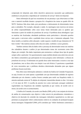 37 
composição do telejornal, para efeito descritivo pareceu-nos necessário que pudéssemos 
estabelecer com precisão a importância do “jornalismo de serviço” dentro do telejornal. 
Outra informação da qual nos ressentimos de sua presença e que observamos ao lidar 
com o material recolhido durante a pesquisa foi a frequência dos temas no quadro Blitz do 
NETV. Sentimos falta desse dado, pois percebemos o deslocamento de determinados temas 
para o calendário. Por exemplo, educação e saúde. As reportagens mais incisivas em termos 
de cobrar responsabilidades sobre esses temas foram deslocadas para os quadros que 
funcionam a partir do modelo do jornalismo de serviço. O problema dessa abordagem é que 
as matérias são focalizadas, abordando problemas muito particulares e deixando questões 
mais gerais e universais sobre a qualidade desse serviço sem o tratamento adequado. Fora 
desse modelo, as matérias sobre educação e saúde seguem o modelo do que chamamos de “O 
bom vizinho”. São matérias amenas sobre dicas de saúde, vestibular e cursos gratuitos. 
Também sentimos falta de dados sobre a presença de determinados temas nas matérias 
dos calendários durante a análise já que determinados temas são recorrentes como falta 
d'água, por exemplo. São dados importantes para atestarmos o enfoque desse tipo de quadro 
sempre sobre o particular. Um questionamento surgiu também durante uma entrevista com um 
dos líderes comunitários que participaram de nossa pesquisa como informante: a eficácia do 
jornalismo de serviço. O informante em questão disse achar interessante o recurso a esse tipo 
de jornalismo, mas se disse cético em relação à sua real eficácia. E questionou a quantidade 
de vezes necessárias que o problema abordava determinadas demandas para que alguns 
problemas fossem resolvidos. 
Para obter essas informações adotamos o método da Análise de Conteúdo Frequencial, 
ou seja, levamos em conta apenas a quantidade com que determinadas unidades de registros 
elaboradas por nós durante a análise fossem contadas para medir sua frequência média. A 
amostra analisada consta de 76 edições do telejornal, transmitidas durante os dias 1 de março 
a 31 de maio de 2013. A escolha da amostra teve como motivação conseguir estabelecer 
regularidades nas frequências das unidades registradas já que variam, de acordo com os 
meses, de acordo com os acontecimentos. 
A Análise de Conteúdo, de acordo com Bardin (2009, p.44), é um conjunto de técnicas 
de análise de comunicações cujo objetivo é obter através de procedimentos sistemáticos e 
objetivos de descrição do conteúdo das mensagens indicadores (quantitativos ou não) que 
permitam ao pesquisador inferir conhecimentos relativos às condições de produção/recepção 
dessas mensagens. Krippendorf (2004, p.85) considera que “inferir fenômenos contextuais a 
 