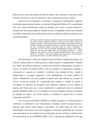 38 
partir de textos move uma análise para fora dos dados”, pois “preenche o vazio entre relatos 
descritivos de textos e o que eles significam, a que se referem, provocam ou causam”. 
Apesar de nos restringirmos a apresentar a frequência de determinadas categorias 
construídas durante nossa pré-análise, como lembra Krippendorf (2004, p.87), a quantificação 
não é um critério definidor para análise de conteúdo, pois o texto é sempre qualitativo a 
começar pelo fato de que categorizar unidades de texto é considerada a forma mais elementar 
de medida, e uma análise de conteúdo pode ser bem o resultado de respostas verbais para uma 
questão de pesquisa. 
Análise de conteúdo é apenas um método de análise de texto desenvolvido dentro 
das ciências sociais empíricas. Embora a maior parte das análises clássicas de 
conteúdo culminem em descrições numéricas de algumas características clássicas de 
conteúdo culminem em descrições numéricas de algumas características do corpus 
do texto, considerável atenção está sendo dada aos “tipos”, “qualidades”, e 
“distinções” no texto, antes que qualquer quantificação seja feita. Deste modo, a 
análise de texto faz uma ponte entre um formalismo estatístico e a análise 
quantitativa dos materiais. No divisor quantidade/qualidade das ciências sociais, a 
análise de conteúdo é uma técnica híbrida que pode mediar esta improdutiva 
discussão sobre virtudes e métodos. (BAUER, 2010, p.190) 
Para desenvolver a análise de conteúdo é preciso escolher as unidades de registro e de 
contexto e deixar claras as escolhas para que os dados possam ser compreendidos. Unidades 
são “todos” que analistas distinguem e tratam como elementos independentes. Unidades de 
registro, de acordo com Bardin (2009, p.130) são unidades de significação a codificar e 
corresponde ao segmento de conteúdo a considerar como unidade de base, visando a 
categorização e a contagem frequencial”. Como trabalharemos com quatro módulos de 
análise, trabalharemos com uma unidade de registro para cada módulo. As unidades de 
contexto servem de unidades de “compreensão para codificar a unidade de registro e 
corresponde ao segmento da mensagem cujas dimensões (superiores às da unidade de 
registro) são ótimas para que se possa compreender a significação exata da unidade de 
registro. (BARDIN, 2009, p.131). As unidades de contexto estabelecem limites na descrição 
de unidades de registro. Em nossas análises, as unidades de contexto são as notícias 
transmitidas pelo NETV. 
Uma vez feita a pré-análise e definidas as unidades de registro e contexto passamos à 
codificação. A codificação é uma transformação, realizadas a partir de regras precisas e 
definidas pelo analista ainda durante a pré-análise, dos dados brutos do texto. Essa 
transformação é feita através de recorte, agregação e enumeração, permitindo que se alcance 
uma representação de seu conteúdo ou de sua expressão; capaz de esclarecer o analista acerca 
das características do texto (BARDIN, 2009, p.129). A operação de codificação mostra que 
 