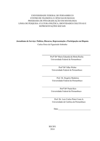 UNIVERSIDADE FEDERAL DE PERNAMBUCO 
CENTRO DE FILOSOFIA E CIÊNCIAS HUMANAS 
PROGRAMA DE PÓS-GRADUAÇÃO EM SOCIOLOGIA 
LINHA DE PESQUISA: CULTURA POLÍTICA, IDENTIDADES COLETIVAS E 
REPRESENTAÇÕES SOCIAIS 
Jornalismo de Serviço: Política, Discurso, Representação e Participação em Disputa 
Carlos Peres de Figueiredo Sobrinho 
________________________________________________ 
Profª Drª Maria Eduarda da Motta Rocha 
Universidade Federal de Pernambuco 
________________________________________________ 
Profª Drª Silke Weber 
Universidade Federal de Pernambuco 
________________________________________________ 
Prof. Dr. Rogério Medeiros 
Universidade Federal de Pernambuco 
________________________________________________ 
Profª Drª Paula Reis 
Universidade Federal de Pernambuco 
________________________________________________ 
Prof. Dr. Luiz Carlos Pinto Costa Jr. 
Universidade de Católica de Pernambuco 
Data:________________________________ 
RECIFE 
2014 
 