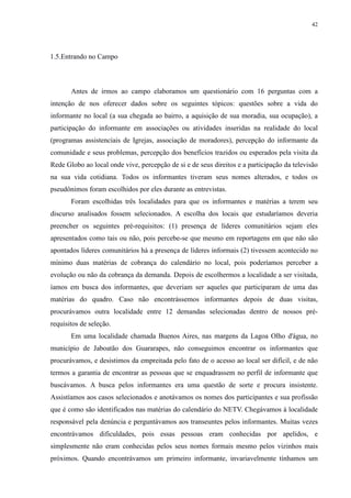 42 
1.5.Entrando no Campo 
Antes de irmos ao campo elaboramos um questionário com 16 perguntas com a 
intenção de nos oferecer dados sobre os seguintes tópicos: questões sobre a vida do 
informante no local (a sua chegada ao bairro, a aquisição de sua moradia, sua ocupação), a 
participação do informante em associações ou atividades inseridas na realidade do local 
(programas assistenciais de Igrejas, associação de moradores), percepção do informante da 
comunidade e seus problemas, percepção dos benefícios trazidos ou esperados pela visita da 
Rede Globo ao local onde vive, percepção de si e de seus direitos e a participação da televisão 
na sua vida cotidiana. Todos os informantes tiveram seus nomes alterados, e todos os 
pseudônimos foram escolhidos por eles durante as entrevistas. 
Foram escolhidas três localidades para que os informantes e matérias a terem seu 
discurso analisados fossem selecionados. A escolha dos locais que estudaríamos deveria 
preencher os seguintes pré-requisitos: (1) presença de líderes comunitários sejam eles 
apresentados como tais ou não, pois percebe-se que mesmo em reportagens em que não são 
apontados líderes comunitários há a presença de líderes informais (2) tivessem acontecido no 
mínimo duas matérias de cobrança do calendário no local, pois poderíamos perceber a 
evolução ou não da cobrança da demanda. Depois de escolhermos a localidade a ser visitada, 
íamos em busca dos informantes, que deveriam ser aqueles que participaram de uma das 
matérias do quadro. Caso não encontrássemos informantes depois de duas visitas, 
procurávamos outra localidade entre 12 demandas selecionadas dentro de nossos pré-requisitos 
de seleção. 
Em uma localidade chamada Buenos Aires, nas margens da Lagoa Olho d'água, no 
município de Jaboatão dos Guararapes, não conseguimos encontrar os informantes que 
procurávamos, e desistimos da empreitada pelo fato de o acesso ao local ser difícil, e de não 
termos a garantia de encontrar as pessoas que se enquadrassem no perfil de informante que 
buscávamos. A busca pelos informantes era uma questão de sorte e procura insistente. 
Assistíamos aos casos selecionados e anotávamos os nomes dos participantes e sua profissão 
que é como são identificados nas matérias do calendário do NETV. Chegávamos à localidade 
responsável pela denúncia e perguntávamos aos transeuntes pelos informantes. Muitas vezes 
encontrávamos dificuldades, pois essas pessoas eram conhecidas por apelidos, e 
simplesmente não eram conhecidas pelos seus nomes formais mesmo pelos vizinhos mais 
próximos. Quando encontrávamos um primeiro informante, invariavelmente tínhamos um 
 