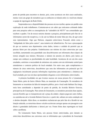 43 
ponto de partida para encontrar os demais, pois, como aconteceu em dois casos analisados, 
muitas vezes um grupo de moradores que se conhecem se reúnem entre si e resolvem chamar 
a equipe de reportagem da Rede Globo. 
Surpreendeu-nos a disponibilidade das pessoas em nos receber, apenas era pedido uma 
explicação de onde trabalhamos. Contentavam-se em saber que estávamos coletando dados 
para uma pesquisa sobre as consequências do “calendário do NETV” nas comunidades que 
recebem o quadro. Um de nossos temores durante a pesquisa, principalmente pelo fato de os 
informantes serem tão receptivos, é o de cair na falácia de tentar falar por eles, de agir como 
seus representantes. Algo que Deleuze, enquanto entrevistava Foucault, alerta como a 
“indignidade de falar pelos outros”, uma tentativa de infantilizá-los. Por isso a preocupação 
de que ao usarmos seus depoimentos como dados, termos o cuidado de permitir que as 
pessoas falem por elas próprias. Estabelecemos um mínimo de cinco entrevistas por caso 
escolhido, aumentando essa quantidade caso descobríssemos um informante chave depois de 
termos atingido esse número. Deixamos o número da amostra em aberto, pois íamos ao 
campo sem conhecer as peculiaridades de cada localidade. Aconteceu de em um dos casos 
estudados, sentirmos a necessidade de entrarmos em contato com um informante central para 
entendermos o contexto político do local estudado. Em outro caso, após completarmos o 
número de cinco entrevistas, descobrimos que uma das informantes em potencial que foi 
negligencia inicialmente possuía informações riquíssimas para entendermos a dinâmica do 
local estudado, por isso em duas oportunidades chegamos a seis informantes entrevistados. 
A primeira localidade em que tivemos sucesso em nossa procura foi o Loteamento 
Santa Maria, parte do bairro Alberto Maia, no município de Camaragibe. Os moradores do 
loteamento se ressentiam da falta de transporte público, pois o local onde habitam fica longe, 
meia hora caminhando a depender do ponto de partida, da Avenida Belmiro Gouveia, 
principal rua de Camaragibe. Para saírem do loteamento, os moradores possuíam duas opções, 
usavam Kombis que os transportavam até a praça da cidade e depois pegavam outro ônibus, 
ou caminhavam até a Avenida Belmiro Gouveia e a partir daí, subiam em outra condução até 
o destino desejado. Além disso, os moradores reclamavam que pelo fato de a Kombi ter sua 
lotação reduzida, os motoristas desses veículos aceitavam carregar apenas um passageiro com 
direito à gratuidade (deficientes e idosos) por vez. Foram feitas duas reportagens no local 
sobre o problema. 
No Loteamento Santa Maria, seis pessoas foram entrevistadas, pois durante as 
entrevistas descobrimos nas conversas com os informantes que o presidente da Associação 
 