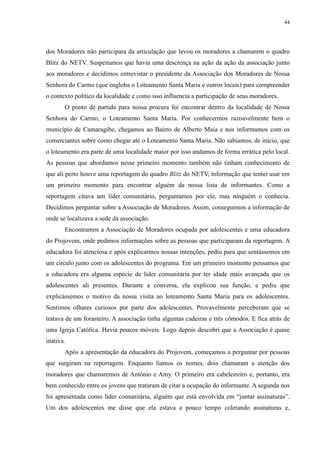 44 
dos Moradores não participara da articulação que levou os moradores a chamarem o quadro 
Blitz do NETV. Suspeitamos que havia uma descrença na ação da ação da associação junto 
aos moradores e decidimos entrevistar o presidente da Associação dos Moradores de Nossa 
Senhora do Carmo (que engloba o Loteamento Santa Maria e outros locais) para compreender 
o contexto político da localidade e como isso influencia a participação de seus moradores. 
O ponto de partida para nossa procura foi encontrar dentro da localidade de Nossa 
Senhora do Carmo, o Loteamento Santa Maria. Por conhecermos razoavelmente bem o 
município de Camaragibe, chegamos ao Bairro de Alberto Maia e nos informamos com os 
comerciantes sobre como chegar até o Loteamento Santa Maria. Não sabíamos, de início, que 
o loteamento era parte de uma localidade maior por isso andamos de forma errática pelo local. 
As pessoas que abordamos nesse primeiro momento também não tinham conhecimento de 
que ali perto houve uma reportagem do quadro Blitz do NETV, informação que tentei usar em 
um primeiro momento para encontrar alguém da nossa lista de informantes. Como a 
reportagem citava um líder comunitário, perguntamos por ele, mas ninguém o conhecia. 
Decidimos perguntar sobre a Associação de Moradores. Assim, conseguimos a informação de 
onde se localizava a sede da associação. 
Encontramos a Associação de Moradores ocupada por adolescentes e uma educadora 
do Projovem, onde pedimos informações sobre as pessoas que participaram da reportagem. A 
educadora foi atenciosa e após explicarmos nossas intenções, pediu para que sentássemos em 
um círculo junto com os adolescentes do programa. Em um primeiro momento pensamos que 
a educadora era alguma espécie de líder comunitária por ter idade mais avançada que os 
adolescentes ali presentes. Durante a conversa, ela explicou sua função, e pediu que 
explicássemos o motivo da nossa visita ao loteamento Santa Maria para os adolescentes. 
Sentimos olhares curiosos por parte dos adolescentes. Provavelmente perceberam que se 
tratava de um forasteiro. A associação tinha algumas cadeiras e três cômodos. E fica atrás de 
uma Igreja Católica. Havia poucos móveis. Logo depois descobri que a Associação é quase 
inativa. 
Após a apresentação da educadora do Projovem, começamos a perguntar por pessoas 
que surgiram na reportagem. Enquanto líamos os nomes, dois chamaram a atenção dos 
moradores que chamaremos de Antônio e Amy. O primeiro era cabeleireiro e, portanto, era 
bem conhecido entre os jovens que trataram de citar a ocupação do informante. A segunda nos 
foi apresentada como líder comunitária, alguém que está envolvida em “juntar assinaturas”. 
Um dos adolescentes me disse que ela estava a pouco tempo coletando assinaturas e, 
 