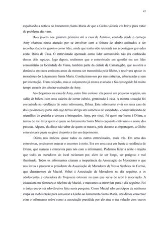 45 
espalhando a notícia no loteamento Santa Maria de que a Globo voltaria em breve para tratar 
do problema das vans. 
Dois jovens nos guiaram primeiro até a casa de Antônio, contudo desde o começo 
Amy chamou nossa atenção por se envolver com a feitura de abaixo-assinados e ser 
reconhecida pelos garotos como líder, ainda que tenha sido retratada nas reportagens gravadas 
como Dona de Casa. O entrevistado apontado como líder comunitário não era conhecido 
desses dois rapazes, logo depois, soubemos que o entrevistado em questão era um líder 
comunitário da localidade do Viana, também parte da cidade de Camaragibe, que assistira a 
denúncia em outra emissora antes da mesma ser transmitida pela Globo, e resolvera apoiar os 
moradores do Loteamento Santa Maria. Conduziram-nos por ruas estreitas, esburacadas e sem 
pavimentação. Eram calçadas, mas o calçamento já estava avariado e foi conseguido há muito 
tempo através dos abaixo-assinados de Amy. 
Ao chegarmos na casa de Amy, outro fato curioso: ela possui um pequeno negócio, um 
salão de beleza com uma cadeira de cortar cabelo, germinado à casa. A mesma situação foi 
encontrada na residência de outra informante, Dilma. Esta informante vivia em uma casa de 
dois pavimentos perto dali cujo térreo abriga um comércio de variedades, comercializando de 
utensílios de cozinha e costura a brinquedos. Amy, por sinal, foi quem me levou à Dilma, e 
tratou de me dizer quem é quem no loteamento Santa Maria enquanto citávamos o nome das 
pessoas. Alguns, ela disse não saber de quem se tratava, pois durante as reportagens, a Globo 
entrevistava quem surgisse disposto a dar um depoimento. 
Dilma nos indicou quase todos os outros entrevistados, mais três. Em uma das 
entrevistas, precisamos marcar o encontro à noite. Era em uma casa em frente à residência de 
Dilma, que marcou a entrevista para nós com a informante. Pudemos fazer à noite o trajeto 
que todos os moradores do local reclamam por, além de ser longo, ser perigoso e mal 
iluminado. Todos os informantes citaram a inoperância da Associação de Moradores o que 
nos levou a procurar o presidente da Associação de Moradores de Nossa Senhora do Carmo, 
que chamaremos de Maciel. Voltei à Associação de Moradores no dia seguinte, e os 
adolescentes e educadora do Projovem estavam na casa que serve de sede à associação. A 
educadora me forneceu o telefone de Maciel, e marcamos a entrevista para o dia seguinte. Foi 
a única entrevista não-diretiva feita nesta pesquisa. Como Maciel não participou de nenhuma 
etapa da mobilização para convocar a Globo ao loteamento Santa Maria, decidimos conversar 
com o informante sobre como a associação presidida por ele atua e sua relação com outros 
 