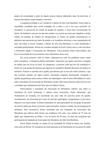46 
grupos da comunidade a partir de alguns poucos tópicos elaborados antes da entrevista. A 
maioria dos tópicos surgiu durante a conversa. 
A segunda localidade a ser visitada foi o Bairro do Alto José Bonifácio. Entre todas as 
localidades escolhidas para serem estudadas foi a única a ver o seu caso resolvido. Os 
moradores se queixavam do estado da quadra de esportes, o local mais movimentado do 
bairro. Os banheiros estavam em péssimo estado e as avarias nas telas que impedem as bolas 
usadas em partidas de futebol de ultrapassarem os limites da quadra incomodavam os 
pedestres que passavam por perto da quadra e os moradores próximos a esse equipamento de 
lazer. De todos os locais visitados, o Bairro do Alto José Bonifácio é o mais mobilizado e 
articulado politicamente. Possui um vereador morador do local e eleito com os votos do bairro 
e fortemente ligado à Associação dos Moradores. Cinco pessoas foram entrevistadas, não 
houve necessidade de acrescentarmos mais informantes nesse caso. 
Em nossa primeira visita ao bairro, deparamo-nos com um problema muito citado 
pelos moradores, o transporte público deficitário. Esperamos por quase uma hora a chegada 
do ônibus que nos levou ao local. Ao chegarmos, a primeira visão que nos fez reconhecer o 
bairro, foi a da quadra de esportes que figurara no calendário. Quando descemos do ônibus no 
terminal e fizemos o caminho até a quadra, percebemos que as ruas são muito estreitas, e que 
não existiam calçadas em alguns pontos, mostrando ocupação desordenada. Chegando à 
quadra, perguntamos pelos nomes citados nas reportagens e não tivemos dificuldade em saber 
onde o presidente da Associação de Moradores residia. Mas nossa primeira entrevista foi com 
a moradora que chamaremos de Célia, que nos indicou Tereza. 
Entrevistamos o presidente da Associação de Moradores, Ademir, que todos os 
moradores do local conheciam e sabiam como encontrá-lo. Outra informante, que 
chamaremos de Amanda, foi encontrada em uma roda de conversa perto da quadra, 
reconhecemos sua fisionomia por causa de uma das reportagens e perguntamos se ela estava 
disposta a ser entrevistada. A última informante foi uma participante de um grupo de pessoas 
da terceira idade que fazem exercícios supervisionados, durante a manhã, em um programa da 
prefeitura. Para encontrá-la, fomos auxiliados por um integrante da Associação dos 
Moradores que indicou onde ficaria sua residência. Por sorte, essa senhora de 75 anos de 
idade, que chamaremos de Gilda e vive no bairro há 60 anos, foi uma das moradoras que 
participaram da fundação da Associação dos Moradores do Alto José Bonifácio. 
Nossa última incursão ao campo foi na localidade do Vietnã no bairro dos Torrões, 
zona oeste do Recife. Os moradores do local queixam-se do fechamento de um posto de saúde 
 