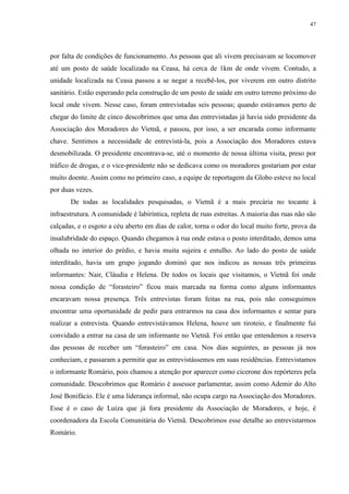 47 
por falta de condições de funcionamento. As pessoas que ali vivem precisavam se locomover 
até um posto de saúde localizado na Ceasa, há cerca de 1km de onde vivem. Contudo, a 
unidade localizada na Ceasa passou a se negar a recebê-los, por viverem em outro distrito 
sanitário. Estão esperando pela construção de um posto de saúde em outro terreno próximo do 
local onde vivem. Nesse caso, foram entrevistadas seis pessoas; quando estávamos perto de 
chegar do limite de cinco descobrimos que uma das entrevistadas já havia sido presidente da 
Associação dos Moradores do Vietnã, e passou, por isso, a ser encarada como informante 
chave. Sentimos a necessidade de entrevistá-la, pois a Associação dos Moradores estava 
desmobilizada. O presidente encontrava-se, até o momento de nossa última visita, preso por 
tráfico de drogas, e o vice-presidente não se dedicava como os moradores gostariam por estar 
muito doente. Assim como no primeiro caso, a equipe de reportagem da Globo esteve no local 
por duas vezes. 
De todas as localidades pesquisadas, o Vietnã é a mais precária no tocante à 
infraestrutura. A comunidade é labiríntica, repleta de ruas estreitas. A maioria das ruas não são 
calçadas, e o esgoto a céu aberto em dias de calor, torna o odor do local muito forte, prova da 
insalubridade do espaço. Quando chegamos à rua onde estava o posto interditado, demos uma 
olhada no interior do prédio, e havia muita sujeira e entulho. Ao lado do posto de saúde 
interditado, havia um grupo jogando dominó que nos indicou as nossas três primeiras 
informantes: Nair, Cláudia e Helena. De todos os locais que visitamos, o Vietnã foi onde 
nossa condição de “forasteiro” ficou mais marcada na forma como alguns informantes 
encaravam nossa presença. Três entrevistas foram feitas na rua, pois não conseguimos 
encontrar uma oportunidade de pedir para entrarmos na casa dos informantes e sentar para 
realizar a entrevista. Quando entrevistávamos Helena, houve um tiroteio, e finalmente fui 
convidado a entrar na casa de um informante no Vietnã. Foi então que entendemos a reserva 
das pessoas de receber um “forasteiro” em casa. Nos dias seguintes, as pessoas já nos 
conheciam, e passaram a permitir que as entrevistássemos em suas residências. Entrevistamos 
o informante Romário, pois chamou a atenção por aparecer como cicerone dos repórteres pela 
comunidade. Descobrimos que Romário é assessor parlamentar, assim como Ademir do Alto 
José Bonifácio. Ele é uma liderança informal, não ocupa cargo na Associação dos Moradores. 
Esse é o caso de Luíza que já fora presidente da Associação de Moradores, e hoje, é 
coordenadora da Escola Comunitária do Vietnã. Descobrimos esse detalhe ao entrevistarmos 
Romário. 
 