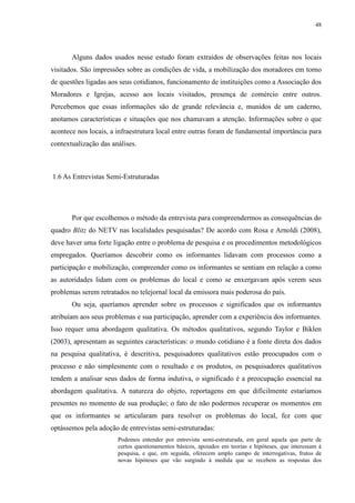 48 
Alguns dados usados nesse estudo foram extraídos de observações feitas nos locais 
visitados. São impressões sobre as condições de vida, a mobilização dos moradores em torno 
de questões ligadas aos seus cotidianos, funcionamento de instituições como a Associação dos 
Moradores e Igrejas, acesso aos locais visitados, presença de comércio entre outros. 
Percebemos que essas informações são de grande relevância e, munidos de um caderno, 
anotamos características e situações que nos chamavam a atenção. Informações sobre o que 
acontece nos locais, a infraestrutura local entre outras foram de fundamental importância para 
contextualização das análises. 
1.6 As Entrevistas Semi-Estruturadas 
Por que escolhemos o método da entrevista para compreendermos as consequências do 
quadro Blitz do NETV nas localidades pesquisadas? De acordo com Rosa e Arnoldi (2008), 
deve haver uma forte ligação entre o problema de pesquisa e os procedimentos metodológicos 
empregados. Queríamos descobrir como os informantes lidavam com processos como a 
participação e mobilização, compreender como os informantes se sentiam em relação a como 
as autoridades lidam com os problemas do local e como se enxergavam após verem seus 
problemas serem retratados no telejornal local da emissora mais poderosa do país. 
Ou seja, queríamos aprender sobre os processos e significados que os informantes 
atribuíam aos seus problemas e sua participação, aprender com a experiência dos informantes. 
Isso requer uma abordagem qualitativa. Os métodos qualitativos, segundo Taylor e Biklen 
(2003), apresentam as seguintes características: o mundo cotidiano é a fonte direta dos dados 
na pesquisa qualitativa, é descritiva, pesquisadores qualitativos estão preocupados com o 
processo e não simplesmente com o resultado e os produtos, os pesquisadores qualitativos 
tendem a analisar seus dados de forma indutiva, o significado é a preocupação essencial na 
abordagem qualitativa. A natureza do objeto, reportagens em que dificilmente estaríamos 
presentes no momento de sua produção; o fato de não podermos recuperar os momentos em 
que os informantes se articularam para resolver os problemas do local, fez com que 
optássemos pela adoção de entrevistas semi-estruturadas: 
Podemos entender por entrevista semi-estruturada, em geral aquela que parte de 
certos questionamentos básicos, apoiados em teorias e hipóteses, que interessam à 
pesquisa, e que, em seguida, oferecem amplo campo de interrogativas, frutos de 
novas hipóteses que vão surgindo à medida que se recebem as respostas dos 
 