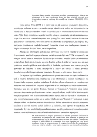 49 
informante. Desta maneira, o informante, seguindo espontaneamente a linha de seu 
pensamento e de suas experiências dentro do foco principal colocado pelo 
investigador, começa a participar do conteúdo da pesquisa. (TRIVIÑOS, 1987, 
p.146) 
Como coloca Weiss (1994, p.1) entrevistar nos dá acesso às observações dos outros, 
permite que tenhamos acesso a circunstâncias que não vivemos, podem nos informar sobre os 
valores que as pessoas defendem e sobre os desafios que as confrontam enquanto levam suas 
vidas. Além disso, permite-nos aprender também sobre as experiências subjetivas das pessoas, 
o que elas percebem e como interpretam suas percepções, como acontecimentos afetam seus 
pensamentos e sentimentos. “Podemos aprender sobre todas as experiências, da alegria à dor, 
que juntos constituem a condição humana”. Entrevistar nos dá uma janela para o passado e 
resgata eventos que de outra forma, estariam perdidos. 
Através das informações colhidas nas entrevistas foi possível entender a história das 
demandas das localidades pesquisadas que participaram do Blitz do NETV, compreender as 
relações sociais entre os moradores dos locais que visitamos, entender como os informantes 
se percebiam diante do desrespeito aos seus direitos, ao fato de poder ser ouvido após ter seus 
problemas tornados públicos no telejornal local da Globo, quais eram suas esperanças após 
participar do telejornal e como enxergavam o NETV em relação a outros produtos 
jornalísticos produzidos para alcançar os estratos dos quais os informantes fazem parte. 
Em algumas oportunidades, principalmente quando tocávamos em tópicos elaborados 
com o objetivo de termos uma percepção de se os informantes se sentiam reconhecidos ou 
desrespeitados enquanto sujeitos portadores de direitos, alguns claramente se emocionavam 
ao relatar suas experiências, chegando a apresentar a voz embargada ou olhos avermelhados. 
Sentíamos que era um ponto dolorido. Sentiam-se “esquecidos”, “inúteis”, entre outras 
palavras. As respostas geralmente eram curtas, e dependendo da reação inicial simplesmente 
não prosseguíamos com o questionamento sobre o tópico para não sujeitar os informantes a 
uma experiência em que podiam vir se sentir aviltados por um “forasteiro” Havia ainda os que 
não descreviam em detalhes seus sentimentos acerca do fato não se verem reconhecidos como 
cidadãos, e usavam palavras curtas, como as já descritas, mas repletas de significado. O 
pesquisador deve ter sensibilidade aguçada para essas questões, pois seus preconceitos podem 
além de causar sofrimento ou desconforto aos informantes, contaminar a pesquisa. 
De modo diferente da pesquisa quantitativa, os métodos qualitativos consideram a 
comunicação do pesquisador em campo como parte explícita da produção de 
conhecimento, em vez de simplesmente encará-la como uma variável a interferir no 
processo. A subjetividade do pesquisador, bem como daqueles que estão sendo 
estudados, tornam-se parte do processo de pesquisa. As reflexões dos pesquisadores 
sobre suas próprias atitudes e observações em campo, suas impressões, irritações, 
 