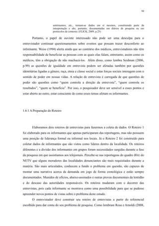50 
sentimentos, etc., tornam-se dados em si mesmos, constituindo parte da 
interpretação e são, portanto, documentadas em diários de pesquisa ou em 
protocolos de contexto. (FLICK, 2009, p.25) 
Portanto, o papel de ouvinte interessado não pode ser uma desculpa para o 
entrevistador continuar questionamentos sobre eventos que possam trazer desconforto ao 
informante. Weiss (1994) alerta ainda que ao contrário dos médicos, entrevistadores não têm 
responsabilidade de beneficiar as pessoas com as quais elas falam, entretanto, assim como os 
médicos, têm a obrigação de não machucá-los. Além disso, como lembra Seidman (2006, 
p.99) as questões de igualdade em entrevista podem ser afetadas também por questões 
identitárias ligadas a gênero, raça, etnia e classe social e estas forças sociais interagem com o 
sentido de poder em nossas vidas. A relação de entrevista é carregada de que questões de 
poder são questões como “quem controla a direção da entrevista”, “quem controla os 
resultados”, “quem se beneficia”. Por isso, o pesquisador deve ser sensível a esses pontos e 
estar aberto ao outro, estar consciente de como esses temas afetam os informantes. 
1.6.1 A Preparação do Roteiro 
Elaboramos dois roteiros de entrevistas para fazermos a coleta de dados. O Roteiro 1 
foi elaborado para os informantes que apenas participaram das reportagens, mas não possuem 
uma posição de liderança formal ou informal nos locais. Já o Roteiro 2 foi construído para 
coletar dados de informantes que são vistos como líderes dentro da localidade. Os roteiros 
diferentes e a divisão dos informantes em grupos foram necessidades surgidas durante a fase 
da pesquisa em que assistíamos aos telejornais. Percebe-se nas reportagens do quadro Blitz do 
NETV que alguns moradores das localidades denunciantes são mais requisitados durante a 
matéria. São mais articulados, conhecem a fundo o problema em questão, são capazes de 
montar uma narrativa acerca da demanda em jogo de forma cronológica e estão sempre 
documentados. Munidos de ofícios, abaixo-assinados e outras provas documentais da lentidão 
e do descaso das autoridades responsáveis. Os roteiros mudaram com o decorrer das 
entrevistas, pois cada informante se mostrava como uma possibilidade para que se pudesse 
apreender novos pontos de vistas sobre o problema deste estudo. 
O entrevistador deve construir seu roteiro de entrevistas a partir do referencial 
escolhido para dar conta do seu problema de pesquisa. Como lembram Rosa e Arnoldi (2008, 
 