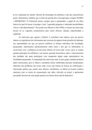 51 
p.15) a aplicação do método “decorre da formulação do problema e não das características 
gerais. Salientemos, também, que o centro da questão deve convergir para a relação TEORIA 
↔PROBLEMA” O referencial teórico cumpre, para o pesquisador, o papel de um filtro 
através do qual ele passa a enxergar o real, “sugerindo perguntas e indicando possibilidades 
viáveis e não-determinantes”. De acordo com Merton et Alli (1990), os roteiros de entrevistas 
devem ter as seguintes características para serem eficazes: direção, especificidade e 
amplitude. 
As entrevistas que seguem o Roteiro 2 continham mais tópicos, pois era preciso 
abarcar as experiências dos informantes que exerciam de alguma forma posições de liderança 
nas oportunidades em que era preciso mobilizar os demais indivíduos das localidades 
pesquisadas. Adicionamos questionamentos sobre como e por que os informantes se 
envolveram com a militância na luta pelos direitos do local onde vivem, como se sentem 
quando participam da militância e até mesmo questões burocráticas sobre o funcionamento 
das entidades das quais participam, caso ocupassem algum cargo representativo nas 
localidades pesquisadas. A comparação das entrevistas entre os dois grupos também produziu 
dados interessantes, pois os líderes e moradores menos mobilizados possuem interpretações 
diferentes dos problemas dos locais onde vivem, das formas de formas de mobilização e 
intervenção política que seriam mais eficazes. Geralmente, os líderes já tiveram contatos 
anteriores com os meios de comunicação seja rádio, televisão ou jornal, e apresentam 
percepções diversas do outro grupo quantos aos limites desse tipo de dispositivo. 
 
