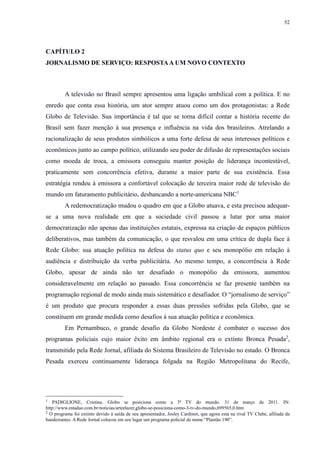 52 
CAPÍTULO 2 
JORNALISMO DE SERVIÇO: RESPOSTA A UM NOVO CONTEXTO 
A televisão no Brasil sempre apresentou uma ligação umbilical com a política. E no 
enredo que conta essa história, um ator sempre atuou como um dos protagonistas: a Rede 
Globo de Televisão. Sua importância é tal que se torna difícil contar a história recente do 
Brasil sem fazer menção à sua presença e influência na vida dos brasileiros. Atrelando a 
racionalização de seus produtos simbólicos a uma forte defesa de seus interesses políticos e 
econômicos junto ao campo político, utilizando seu poder de difusão de representações sociais 
como moeda de troca, a emissora conseguiu manter posição de liderança incontestável, 
praticamente sem concorrência efetiva, durante a maior parte de sua existência. Essa 
estratégia rendeu à emissora a confortável colocação de terceira maior rede de televisão do 
mundo em faturamento publicitário, desbancando a norte-americana NBC1 
A redemocratização mudou o quadro em que a Globo atuava, e esta precisou adequar-se 
a uma nova realidade em que a sociedade civil passou a lutar por uma maior 
democratização não apenas das instituições estatais, expressa na criação de espaços públicos 
deliberativos, mas também da comunicação, o que resvalou em uma crítica de dupla face à 
Rede Globo: sua atuação política na defesa do status quo e seu monopólio em relação à 
audiência e distribuição da verba publicitária. Ao mesmo tempo, a concorrência à Rede 
Globo, apesar de ainda não ter desafiado o monopólio da emissora, aumentou 
consideravelmente em relação ao passado. Essa concorrência se faz presente também na 
programação regional de modo ainda mais sistemático e desafiador. O “jornalismo de serviço” 
é um produto que procura responder a essas duas pressões sofridas pela Globo, que se 
constituem em grande medida como desafios à sua atuação política e econômica. 
Em Pernambuco, o grande desafio da Globo Nordeste é combater o sucesso dos 
programas policiais cujo maior êxito em âmbito regional era o extinto Bronca Pesada2, 
transmitido pela Rede Jornal, afiliada do Sistema Brasileiro de Televisão no estado. O Bronca 
Pesada exerceu continuamente liderança folgada na Região Metropolitana do Recife, 
1 PADIGLIONE, Cristina. Globo se posiciona como a 3ª TV do mundo. 31 de março de 2011. IN: 
http://www.estadao.com.br/noticias/arteelazer,globo-se-posiciona-como-3-tv-do-mundo,699565,0.htm 
2 O programa foi extinto devido à saída de seu apresentador, Josley Cardinot, que agora está na rival TV Clube, afiliada da 
bandeirantes. A Rede Jornal colocou em seu lugar um programa policial de nome “Plantão 190”. 
 