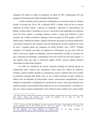 53 
atingindo 25,6 pontos no índice de audiência, em junho de 2007, desbancando 83% dos 
programas transmitidos pela Globo na Região Metropolitana3. 
A Globo Nordeste resolve promover modificações no concorrente direto do “Bronca 
Pesada” no horário das 12h às 13h, o telejornal NETV 1ª edição. Além de tirar as notícias 
esportivas do Globo Esporte e diluí-las no telejornal e aproximar os apresentadores do 
público, a Globo adota o “jornalismo de serviço”, que já havia sido implantado nos telejornais 
locais de outros estados. A estratégia mostra-se correta. A briga pela audiência se torna 
acirrada, com a Globo assumindo a liderança. Como em agosto de 2010 quando o NETV 1ª 
edição atinge a liderança no horário, segundo informações que presta ao mercado publicitário4 
e no primeiro semestre de 2011 quando a lista dos 40 programas de maior audiência até o mês 
de maio é ocupada apenas por programas da Globo Nordeste com o NETV 1ªEdição 
ocupando a 33ª posição com índice de audiência de 14,90 pontos, ou seja, entre 14,9% de 
todos os televisores, ligados ou desligados, estavam sintonizados na Globo no momento em 
que o telejornal era transmitido, e participação (share) de 39,34% dos televisores ligados5 , o 
que significa dizer que entre os televisores ligados 39,34% estavam naquele momento 
sintonizados na Rede Globo Nordeste. 
Os efeitos do “jornalismo de serviço” enquanto estratégia de mercado podem ser 
comprovados pelos números que conseguimos obter acerca dos índices de audiência. 
Contudo, é preciso também entender as consequências sociais e políticas desse novo modelo 
de jornalismo praticado pela Globo, uma vez que a Globo claramente assume a defesa no 
âmbito local de demandas de determinados setores, anteriormente marginalizados. Nossa 
ambição é compreender a implantação do “jornalismo de serviço” como uma estratégia mais 
ampla de inserção social da Rede Globo diante de um novo contexto político e econômico. E 
para isso, torna-se urgente compreender o novo ambiente social e político com o qual a Globo 
3 Até aquele momento o Bronca Pesada mantinha uma liderança folgada, alcançada desde sua estreia em 2005. Tv Jornal/ 
SBT: Bronca Pesada com Cardinot bate recorde de audiência. 10 de julho de 2007 In: 
http://natelinha.uol.com.br/2007/07/10/not_5086.php 
4 O NE TV 1ª obteve uma média de audiência de 16 pontos em agosto de 2010 contra 13 do principal concorrente. O valor do 
anúncio publicitário era de R$ 1975,00 por 30''. NE TV 1ª Edição é líder absoluto no horário. In: 
http://globonordeste.informazione.com.br/cms/opencms/noar/noticias/0701.html. 
5Os 40 programas de maior audiência no Grande recife são da Globo Nordeste. In: 
http://globonordeste.informazione.com.br/cms/opencms/noar/noticias/1486.html 
 