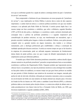 54 
teve que se confrontar quando fez a opção de adotar a estratégia dentro da qual o “jornalismo 
de serviço” está inserido. 
Para compreender o fenômeno do que chamaremos em nossa pesquisa de “jornalismo 
de serviço” e suas implicações na Esfera Pública é preciso dar-se conta de dois aspectos 
importantes: o caráter dual da notícia e o contexto político-econômico em que esse modelo 
começou a ser aplicado pela Rede Globo de Televisão. A notícia possui dupla face é ao 
mesmo tempo um bem econômico e simbólico, que sofre a influência, segundo Bourdieu 
(1997, p.105-6) de dois polos, o ideológico e o econômico; sendo o primeiro dominado pela 
concepção ética e política da profissão jornalística e o segundo responsável pela 
comoditização do produto noticioso, ou seja, sua transformação em mercadoria, aqui a 
pressão exercida é medida pelas tiragens e índices de audiência. Embora, esses polos possam 
competir entre si, gerando tensões em alguns momentos, eles tendem a se reforçar 
mutuamente, pois a ideologia profissional gera credibilidade e reforça a construção da 
realidade operada pelo discurso noticioso. A notícia ao mesmo tempo em que se faz lucrativa 
às empresas de comunicação, pode ser utilizada enquanto instrumento de fortalecimento 
destas diante do poder político, uma vez que é capaz de difundir representações do real 
amplamente aceitas por diferentes públicos. 
O modelo que a Rede Globo denomina jornalismo comunitário, embora desafie alguns 
cânones narrativos da profissão jornalística6, preenche excepcionalmente bem as necessidades 
econômicas e políticas das Organizações Globo. Enquanto produto que logicamente precisa 
oferecer lucro a seu produtor, esse tipo de jornalismo mostrou-se uma estratégia bem sucedida 
na luta pelos índices de audiência, ao mesmo tempo em que gera frutos políticos na medida 
em que permite à Globo fortalecer suas tentativas de reconstruir sua imagem, marcada pela 
pecha de rede de televisão oficialista; reforçada por momentos marcantes como as acusações 
de envolvimento da Globo em uma tentativa de fraude eleitoral nas eleições para o Governo 
do Estado do Rio de Janeiro em 1982 contra o candidato Leonel Brizola (PDT), a cobertura 
polêmica dada ao movimento pelas eleições diretas e a controversa edição do debate entre os 
então presidenciáveis Luís Inácio Lula da Siva e Fernando Collor de Mello, em 1989, que 
favoreceu amplamente o segundo candidato (LIMA, 2005). 
6 O jornalismo de prestação de serviço desloca o jornalista/ narrador da posição de observador dos acontecimentos para a 
posição de participante do fato, no momento em que este é agora parte integrante da resolução dos conflitos entre poder 
público e a população, assumindo a posição de uma espécie de fiscal dos serviços estatais ou, para ser mais contundente, 
pode-se dizer que passa a tomar ares de representante dos denunciantes. Dessa forma, a narrativa jornalística dentro do 
modelo do “jornalismo serviço” estaria abandonando a necessidade de construir o efeito de imparcialidade. 
 
