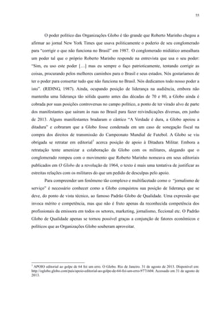 55 
O poder político das Organizações Globo é tão grande que Roberto Marinho chegou a 
afirmar ao jornal New York Times que usava politicamente o poderio de seu conglomerado 
para “corrigir o que não funciona no Brasil” em 1987. .O conglomerado midiático amealhara 
um poder tal que o próprio Roberto Marinho responde na entrevista que usa o seu poder: 
“Sim, eu uso este poder […] mas eu sempre o faço patrioticamente, tentando corrigir as 
coisas, procurando pelos melhores caminhos para o Brasil e seus estados. Nós gostaríamos de 
ter o poder para consertar tudo que não funciona no Brasil. Nós dedicamos todo nosso poder a 
isto”. (RIDING, 1987). Ainda, ocupando posição de liderança na audiência, embora não 
mantenha uma liderança tão sólida quanto antes das décadas de 70 e 80, a Globo ainda é 
cobrada por suas posições controversas no campo político, a ponto de ter virado alvo de parte 
dos manifestantes que saíram às ruas no Brasil para fazer reivindicações diversas, em junho 
de 2013. Alguns manifestantes bradaram o cântico “A Verdade é dura, a Globo apoiou a 
ditadura” e cobraram que a Globo fosse condenada em um caso de sonegação fiscal na 
compra dos direitos de transmissão do Campeonato Mundial de Futebol. A Globo se viu 
obrigada se retratar em editorial7 acerca posição de apoio à Ditadura Militar. Embora a 
retratação tente amenizar a colaboração da Globo com os militares, alegando que o 
conglomerado rompeu com o movimento que Roberto Marinho nomeava em seus editoriais 
publicados em O Globo de a revolução de 1964, o texto é mais uma tentativa de justificar as 
estreitas relações com os militares do que um pedido de desculpas pelo apoio. 
Para compreender um fenômeno tão complexo e multifacetado como o “jornalismo de 
serviço” é necessário conhecer como a Globo conquistou sua posição de liderança que se 
deve, do ponto de vista técnico, ao famoso Padrão Globo de Qualidade. Uma expressão que 
invoca mérito e competência, mas que não é fruto apenas da reconhecida competência dos 
profissionais da emissora em todos os setores, marketing, jornalismo, ficcional etc. O Padrão 
Globo de Qualidade apenas se tornou possível graças a conjunção de fatores econômicos e 
políticos que as Organizações Globo souberam aproveitar. 
7 APOIO editorial ao golpe de 64 foi um erro. O Globo. Rio de Janeiro. 31 de agosto de 2013. Disponível em: 
http://oglobo.globo.com/pais/apoio-editorial-ao-golpe-de-64-foi-um-erro-9771604. Acessado em 31 de agosto de 
2013. 
 