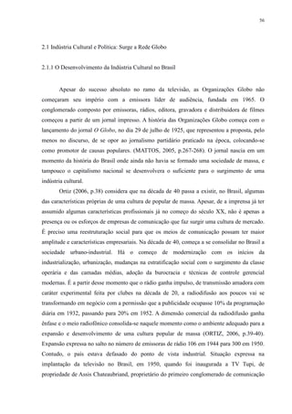 56 
2.1 Indústria Cultural e Política: Surge a Rede Globo 
2.1.1 O Desenvolvimento da Indústria Cultural no Brasil 
Apesar do sucesso absoluto no ramo da televisão, as Organizações Globo não 
começaram seu império com a emissora líder de audiência, fundada em 1965. O 
conglomerado composto por emissoras, rádios, editora, gravadora e distribuidora de filmes 
começou a partir de um jornal impresso. A história das Organizações Globo começa com o 
lançamento do jornal O Globo, no dia 29 de julho de 1925, que representou a proposta, pelo 
menos no discurso, de se opor ao jornalismo partidário praticado na época, colocando-se 
como promotor de causas populares. (MATTOS, 2005, p.267-268). O jornal nascia em um 
momento da história do Brasil onde ainda não havia se formado uma sociedade de massa, e 
tampouco o capitalismo nacional se desenvolvera o suficiente para o surgimento de uma 
indústria cultural. 
Ortiz (2006, p.38) considera que na década de 40 passa a existir, no Brasil, algumas 
das características próprias de uma cultura de popular de massa. Apesar, de a imprensa já ter 
assumido algumas características profissionais já no começo do século XX, não é apenas a 
presença ou os esforços de empresas de comunicação que faz surgir uma cultura de mercado. 
É preciso uma reestruturação social para que os meios de comunicação possam ter maior 
amplitude e características empresariais. Na década de 40, começa a se consolidar no Brasil a 
sociedade urbano-industrial. Há o começo de modernização com os inícios da 
industrialização, urbanização, mudanças na estratificação social com o surgimento da classe 
operária e das camadas médias, adoção da burocracia e técnicas de controle gerencial 
modernas. É a partir desse momento que o rádio ganha impulso, de transmissão amadora com 
caráter experimental feita por clubes na década de 20, a radiodifusão aos poucos vai se 
transformando em negócio com a permissão que a publicidade ocupasse 10% da programação 
diária em 1932, passando para 20% em 1952. A dimensão comercial da radiodifusão ganha 
ênfase e o meio radiofônico consolida-se naquele momento como o ambiente adequado para a 
expansão e desenvolvimento de uma cultura popular de massa (ORTIZ, 2006, p.39-40). 
Expansão expressa no salto no número de emissoras de rádio 106 em 1944 para 300 em 1950. 
Contudo, o país estava defasado do ponto de vista industrial. Situação expressa na 
implantação da televisão no Brasil, em 1950, quando foi inaugurada a TV Tupi, de 
propriedade de Assis Chateaubriand, proprietário do primeiro conglomerado de comunicação 
 