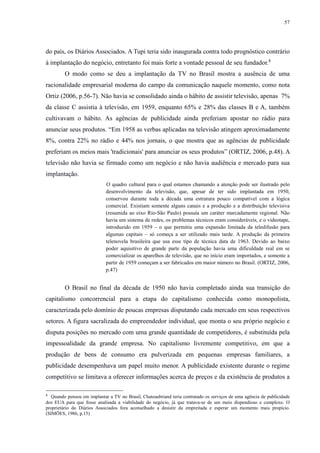 57 
do país, os Diários Associados. A Tupi teria sido inaugurada contra todo prognóstico contrário 
à implantação do negócio, entretanto foi mais forte a vontade pessoal de seu fundador.8 
O modo como se deu a implantação da TV no Brasil mostra a ausência de uma 
racionalidade empresarial moderna do campo da comunicação naquele momento, como nota 
Ortiz (2006, p.56-7). Não havia se consolidado ainda o hábito de assistir televisão, apenas 7% 
da classe C assistia à televisão, em 1959, enquanto 65% e 28% das classes B e A, também 
cultivavam o hábito. As agências de publicidade ainda preferiam apostar no rádio para 
anunciar seus produtos. “Em 1958 as verbas aplicadas na televisão atingem aproximadamente 
8%, contra 22% no rádio e 44% nos jornais, o que mostra que as agências de publicidade 
preferiam os meios mais 'tradicionais' para anunciar os seus produtos” (ORTIZ, 2006, p.48). A 
televisão não havia se firmado como um negócio e não havia audiência e mercado para sua 
implantação. 
O quadro cultural para o qual estamos chamando a atenção pode ser ilustrado pelo 
desenvolvimento da televisão, que, apesar de ter sido implantada em 1950, 
conservou durante toda a década uma estrutura pouco compatível com a lógica 
comercial. Existiam somente alguns canais e a produção e a distribuição televisiva 
(resumida ao eixo Rio-São Paulo) possuía um caráter marcadamente regional. Não 
havia um sistema de redes, os problemas técnicos eram consideráveis, e o videotape, 
introduzido em 1959 – o que permitiu uma expansão limitada da teledifusão para 
algumas capitais – só começa a ser utilizado mais tarde. A produção da primeira 
telenovela brasileira que usa esse tipo de técnica data de 1963. Devido ao baixo 
poder aquisitivo de grande parte da população havia uma dificuldade real em se 
comercializar os aparelhos de televisão, que no início eram importados, e somente a 
partir de 1959 começam a ser fabricados em maior número no Brasil. (ORTIZ, 2006, 
p.47) 
O Brasil no final da década de 1950 não havia completado ainda sua transição do 
capitalismo concorrencial para a etapa do capitalismo conhecida como monopolista, 
caracterizada pelo domínio de poucas empresas disputando cada mercado em seus respectivos 
setores. A figura sacralizada do empreendedor individual, que monta o seu próprio negócio e 
disputa posições no mercado com uma grande quantidade de competidores, é substituída pela 
impessoalidade da grande empresa. No capitalismo livremente competitivo, em que a 
produção de bens de consumo era pulverizada em pequenas empresas familiares, a 
publicidade desempenhava um papel muito menor. A publicidade existente durante o regime 
competitivo se limitava a oferecer informações acerca de preços e da existência de produtos a 
8 Quando pensou em implantar a TV no Brasil, Chateaubriand teria contratado os serviços de uma agência de publicidade 
dos EUA para que fosse analisada a viabilidade do negócio, já que tratava-se de um meio dispendioso e complexo. O 
proprietário do Diários Associados fora aconselhado a desistir da empreitada e esperar um momento mais propício. 
(SIMÕES, 1986, p.15) 
 