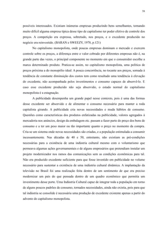 58 
possíveis interessados. Existiam inúmeras empresas produzindo bens semelhantes, tornando 
muito difícil alguma empresa típica desse tipo de capitalismo ter poder efetivo de controle dos 
preços. A competição era expressa, sobretudo, nos preços, e o excedente produzido no 
negócio era reinvestido. (BARAN e SWEEZY, 1978, p.121) 
No capitalismo monopolista, onde poucas empresas dominam o mercado e exercem 
controle sobre os preços, a diferença entre o valor cobrado por diferentes empresas não é, na 
grande parte das vezes, o principal componente no momento em que o consumidor escolhe a 
marca determinado produto. Pratica-se assim, no capitalismo monopolista, uma política de 
preços próxima a do monopólio ideal. A pouca concorrência, no tocante aos preços, somada à 
tendência de constante diminuição dos custos tem como resultado uma tendência à elevação 
do excedente, não acompanhada pelos investimentos e consumo capazes de absorvê-lo. E 
caso esse excedente produzido não seja absorvido, o estado normal do capitalismo 
monopolista é a estagnação. 
A publicidade desempenha um grande papel nesse contexto, pois é uma das formas 
desse excedente ser absorvido e de alimentar o consumo necessário para manter a roda 
capitalista girando. A publicidade cria novas necessidades e muda hábitos de consumo. 
Questões como características dos produtos enfatizadas na publicidade, valores agregados à 
mercadoria nos anúncios, design da embalagem etc. passam a fazer parte do preço dos bens de 
consumo e a ter um peso maior ou tão importante quanto o preço no momento da compra. 
Cria-se um sistema onde novas necessidades são criadas, e a população estimulada a consumir 
incessantemente. Nas décadas de 40 e 50, entretanto, não existiam as pré-condições 
necessárias para a existência de uma indústria cultural mesmo com o voluntarismo que 
permeava algumas ações governamentais e de alguns empresários que pretendiam instalar um 
projeto modernizador nos ramos das comunicações sem as condições econômicas para tal. 
Não era produzido excedente suficiente para que fosse investido em publicidade no volume 
necessário para sustentar a existência de uma indústria cultural dinâmica. A implantação da 
televisão no Brasil foi uma realização feita dentro de um sentimento de que era preciso 
modernizar um país do que pensada dentro de um quadro econômico que permitia um 
investimento desse porte. Uma Indústria Cultural capaz de integrar toda a população em torno 
de alguns poucos padrões de consumo, tornados necessidades, ainda não existia, pois para que 
tal indústria se consolide é necessária uma produção de excedente existente apenas a partir do 
advento do capitalismo monopolista. 
 