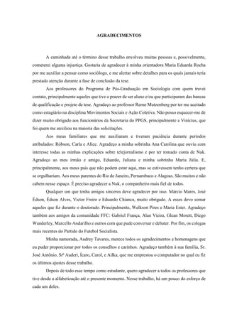 AGRADECIMENTOS 
A caminhada até o término desse trabalho envolveu muitas pessoas e, possivelmente, 
cometerei alguma injustiça. Gostaria de agradecer à minha orientadora Maria Eduarda Rocha 
por me auxiliar a pensar como sociólogo, e me alertar sobre detalhes para os quais jamais teria 
prestado atenção durante a fase de conclusão da tese. 
Aos professores do Programa de Pós-Graduação em Sociologia com quem travei 
contato, principalmente aqueles que tive o prazer de ser aluno e/ou que participaram das bancas 
de qualificação e projeto de tese. Agradeço ao professor Remo Mutzenberg por ter me aceitado 
como estagiário na disciplina Movimentos Sociais e Ação Coletiva. Não posso esquecer-me de 
dizer muito obrigado aos funcionários da Secretaria do PPGS, principalmente a Vinícius, que 
foi quem me auxiliou na maioria das solicitações. 
Aos meus familiares que me auxiliaram e tiveram paciência durante períodos 
atribulados: Róbson, Carla e Alice. Agradeço a minha sobrinha Ana Carolina que ouviu com 
interesse todas as minhas explicações sobre telejornalismo e por ter tomado conta de Nuk. 
Agradeço ao meu irmão e amigo, Eduardo, Juliana e minha sobrinha Maria Júlia. E, 
principalmente, aos meus pais que não podem estar aqui, mas se estivessem tenho certeza que 
se orgulhariam. Aos meus parentes do Rio de Janeiro, Pernambuco e Alagoas. São muitos e não 
cabem nesse espaço. É preciso agradecer a Nuk, o companheiro mais fiel de todos. 
Qualquer um que tenha amigos sinceros deve agradecer por isso. Márcio Mares, José 
Édson, Édson Alves, Victor Freire e Eduardo Chianca, muito obrigado. A esses devo somar 
aqueles que fiz durante o doutorado. Principalmente, Welkson Pires e Maria Ester. Agradeço 
também aos amigos da comunidade FFC: Gabriel França, Alan Vieira, Glean Morett, Diego 
Wanderley, Marcello Andarilho e outros com que pude conversar e debater. Por fim, os colegas 
mais recentes do Partido do Futebol Socialista. 
Minha namorada, Audrey Tavares, merece todos os agradecimentos e homenagens que 
eu puder proporcionar por todos os conselhos e carinhos. Agradeço também à sua família, Sr. 
José Antônio, Srª Auderi, Ícaro, Carol, e Ailka, que me emprestou o computador no qual eu fiz 
os últimos ajustes desse trabalho. 
Depois de todo esse tempo como estudante, quero agradecer a todos os professores que 
tive desde a alfabetização até o presente momento. Nesse trabalho, há um pouco do esforço de 
cada um deles. 
 