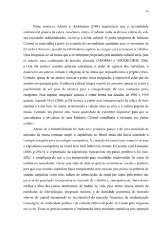 59 
Neste contexto, Adorno e Hockheimer (2006) argumentam que a racionalidade 
instrumental própria da esfera econômica estaria invadindo todas as demais esferas da vida 
nas sociedades industrializadas, inclusive a esfera cultural. O poder integrador da Indústria 
Cultural se materializa a partir da extensão da racionalidade capitalista para os momentos de 
diversão e descanso, quando os trabalhadores repõem as energias para recomeçar o trabalho. 
Uma integração de tal monta que o divertimento propiciado pela indústria cultural seria, para 
os autores, uma continuação do trabalho alienado. (ADORNO e HOCKHEIMER, 2006, 
p.113). Os teóricos alemães parecem subestimar, o poder de agência dos indivíduos, e 
descrevem um sistema fechado e integrado de tal forma que impossibilitaria a própria crítica. 
Contudo, apesar de ser preciso matizar o poder dessa integração, é impossível dizer que ela 
inexiste em qualquer grau. A indústria cultural integra a partir do consumo, apesar de existir a 
possibilidade de um grau de abertura para a ressignificação de seus conteúdos pelos 
receptores. Esse aspecto integrador começa a tomar forma nas décadas de 1940 e 1950 
quando, segundo Ortiz (2006, p.65) começa a existir uma interpenetração da esfera de bens 
eruditos e a dos bens de massa, reorientando a relação entre as artes e a cultura popular de 
massa. Contudo, era preciso uma maior quantidade de excedente disponível para que se 
concretizasse a existência de uma Indústria Cultural semelhante a existente nos países 
centrais. 
Apesar de a industrialização ter dado seus primeiros passos e de uma sociedade de 
consumo de massa começar surgir, o capitalismo no Brasil ainda não havia concluído a 
transição completa para seu estágio monopolista. A transição do capitalismo competitivo para 
o capitalismo monopolista no Brasil teve forte influência externa. De acordo com Fernandes 
(2006, p.294-5), a implantação do capitalismo monopolista em países periféricos foi mais 
difícil e complicada do que a sua transposição para sociedades recém-saídas do status de 
colônia ou neocolonial. Havia uma série de altas exigências econômicas, sociais e políticas 
para que esse modelo capitalista fosse transplantado com sucesso para países da periferia do 
sistema capitalista como altos índices de urbanização; de renda per capta, pelo menos das 
parcelas da população incorporadas ao mercado de trabalho e, principalmente, dos estratos 
médios e altos das classes dominantes; de padrão de vida, pelo menos desses setores da 
população; de diferenciação, integração nacional e de densidade econômica do mercado 
interno, de capital incorporado ou incorporável do mercado financeiro, de modernização 
tecnológica; de estabilidade política e de controle efetivo do poder do Estado pela burguesia 
nativa etc. Essas exigências tornaram a implantação desse momento capitalista uma operação 
 
