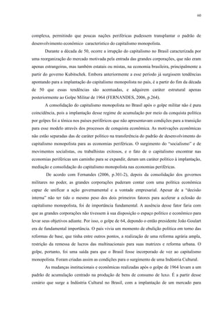 60 
complexa, permitindo que poucas nações periféricas pudessem transplantar o padrão de 
desenvolvimento econômico característico do capitalismo monopolista. 
Durante a década de 50, ocorre a irrupção do capitalismo no Brasil caracterizada por 
uma reorganização do mercado motivada pela entrada das grandes corporações, que não eram 
apenas estrangeiras, mas também estatais ou mistas, na economia brasileira, principalmente a 
partir do governo Kubitschek. Embora anteriormente a esse período já surgissem tendências 
apontando para a implantação do capitalismo monopolista no país, é a partir do fim da década 
de 50 que essas tendências são acentuadas, e adquirem caráter estrutural apenas 
posteriormente ao Golpe Militar de 1964 (FERNANDES, 2006, p.264). 
A consolidação do capitalismo monopolista no Brasil após o golpe militar não é pura 
coincidência, pois a implantação desse regime de acumulação por meio da conquista política 
por golpes foi a tônica nos países periféricos que não apresentavam condições para a transição 
para esse modelo através dos processos de conquista econômica. As motivações econômicas 
não estão separadas das de caráter político na transferência do padrão de desenvolvimento do 
capitalismo monopolista para as economias periféricas. O surgimento do “socialismo” e de 
movimentos socialistas, ou trabalhistas exitosos, e o fato de o capitalismo encontrar nas 
economias periféricas um caminho para se expandir, deram um caráter político à implantação, 
mediação e consolidação do capitalismo monopolista nas economias periféricas. 
De acordo com Fernandes (2006, p.301-2), depois da consolidação dos governos 
militares no poder, as grandes corporações puderam contar com uma política econômica 
capaz de unificar a ação governamental e a vontade empresarial. Apesar de a “decisão 
interna” não ter tido o mesmo peso dos dois primeiros fatores para acelerar a eclosão do 
capitalismo monopolista, foi de importância fundamental. A ausência desse fator faria com 
que as grandes corporações não tivessem à sua disposição o espaço político e econômico para 
levar seus objetivos adiante. Por isso, o golpe de 64, depondo o então presidente João Goulart 
era de fundamental importância. O país vivia um momento de ebulição política em torno das 
reformas de base, que tinha entre outros pontos, a realização de uma reforma agrária ampla, 
restrição da remessa de lucros das multinacionais para suas matrizes e reforma urbana. O 
golpe, portanto, foi uma saída para que o Brasil fosse incorporado de vez ao capitalismo 
monopolista. Foram criadas assim as condições para o surgimento de uma Indústria Cultural. 
As mudanças institucionais e econômicas realizadas após o golpe de 1964 levam a um 
padrão de acumulação centrado na produção de bens de consumo de luxo. É a partir desse 
cenário que surge a Indústria Cultural no Brasil, com a implantação de um mercado para 
 