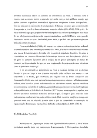 61 
produtos requintados através do aumento da concentração de renda. O mercado volta a 
crescer, mas ao mesmo tempo a separação por renda entre os dois públicos, aqueles que 
podem consumir os produtos anunciados e aqueles que não podem, se torna mais profunda. 
Isso não atravanca o crescimento do setor produtor de bens de consumo, que, nesse momento 
de expansão, se beneficia do crescimento da massa de salários (BOLAÑOS, 2004, p.44). Se 
nesse momento logo após golpe militar há uma expansão do consumo puxada pelos mais ricos 
devido à forte concentração de renda, na primeira década do século XXI houve uma expansão 
do mercado interno por conta da distribuição da renda, o que fará com que as estratégias das 
emissoras sofram mudanças. 
Como avalia Bolanõs (2004,p.44) mesmo com o desenvolvimento capitalista no Brasil 
se dando através de uma concentração tão brutal da renda, a televisão se desenvolveu atraindo 
uma massa de telespectadores formada pelo conjunto da população brasileira. Se antes, a 
existência de um consumo diferenciado fazia com que houvesse uma distinção entre público 
em geral e o conjunto específico, com a chegada de um grande contingente ao mundo do 
consumo na última década, foi preciso uma readequação da programação com iniciativas 
como o “jornalismo de serviço”. 
É em um ambiente de concentração de renda e incerteza política com as disputas 
durante o governo Jango e sua posterior deposição pelos militares que começa a ser 
implantada a TV Globo, que constituiria, em conjunto com as demais concessões das 
Organizações Globo, uma rede nacional composta por emissoras próprias e afiliadas uma das 
maiores, mais lucrativas e mais poderosas redes de televisão do mundo. Após se consolidar 
economicamente como líder de audiência, garantindo um quase monopólio na distribuição das 
verbas publicitárias, a Rede Globo de Televisão (RGTV) passa a desempenhar o papel de ator 
decisivo em vários momentos da história política do país. É inegável que a televisão é um 
meio capaz de canalizar enorme poder político, mas é difícil encontrar paralelo no mundo, em 
qualquer outra rede de televisão privada, com o grau de centralidade na construção de 
representações dominantes e papel político da Globo no Brasil (LIMA, 2005, p.103-4). 
2.1.2 O Escândalo Time-Life 
As relações das Organizações Globo com o governo militar começou já antes de sua 
implantação quando, junto com outros meios de comunicação, O Globo apoiou a derrubada 
 