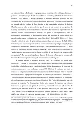 62 
do então presidente João Goulart e o golpe colocado em prática pelos militares, chamando-o 
por anos a fio de “revolução de 1964” nos editoriais assinados por Roberto Marinho. Como 
Bolanõs (2005) ressalta, a Globo encontrou o mercado brasileiro televisivo em sua 
adolescência e, no momento de seu ingresso, deu-lhe novo rumo. O choque dado pela Globo 
no mercado não foi produto da força interior ou das capacidades subjetivas de Roberto 
Marinho, mas de todas as circunstâncias que levaram a sua emissora a uma posição de 
liderança incontestável no mercado televisivo brasileiro. Favoreceram o empreendimento de 
Marinho, durante a consolidação da emissora, não apenas já ser empresário do ramo da 
comunicação, mas também, “a adequação do projeto aos interesses do regime militar e o 
capital (conhecimento e dinheiro) do grupo Time-Life”. (BOLAÑOS, 2005, p.19) Outra 
situação, existente já antes do golpe militar, que contribuiu para o sucesso da Rede Globo, 
tanto no aspecto econômico quanto político, foi a ausência de qualquer tipo de regulação que 
estabelecesse um ambiente normativo na outorga e funcionamento de concessões9. O poder 
político da Globo é um produto, segundo Ramos (2005, p.66), proveniente em grande parte da 
“ausência de um ambiente normativo claro e específico do que das ações de um empresário 
em particular”. Tal ambiente impediu no decorrer da história política que o empresariado 
brasileiro de comunicações fosse atingido em seus interesses estratégicos. 
É durante, portanto, o polêmico escândalo Time-Life - que teve sua origem antes 
mesmo de a TV Globo ter entrado no ar que - essas relações com os governos autoritários são 
fortalecidas, principalmente após o apoio do Regime Militar à manutenção da concessão da 
emissora, mesmo após a sua condenação em uma CPI. A história do escândalo tem início no 
interesse do conglomerado norte-americano de comunicação Time-Life em entrar no mercado 
brasileiro. Contudo, a propriedade de empresas de comunicação era vedada a estrangeiros. A 
Time-Life passou a procurar por uma empresa brasileira para ser sua parceira na empreitada, 
chegando a procurar o proprietário do jornal O Estado de São Paulo, Júlio Mesquita, que teria 
recusado a proposta. As Organizações Globo antes mesmo de fazerem sua primeira 
transmissão já possuíam um plano de expansão, evidenciado nos seus 25 pedidos de 
concessão para emissoras de rádio e TV nos principais estados do país feitos entre 1960 e 
1961. Foi nas Organizações Globo, que possuíam o Jornal O Globo, a Rádio Globo e a Rio 
Gráfica, que a Time-Life encontrou um parceiro, em 1962. (HERZ, 2008, p.108-109) 
9 “...características que têm sido modificadas ao longo dos anos, em especial depois do advento do regime de 
acumulação neoliberal no final dos anos 1970. Mas nem as liberalizações, privatizações e re-regulamentações 
desse período, na Europa e nos Estados Unidos, deram às suas empresas de mídia, às de radiodifusão em 
particular, a liberdade comercial de que sempre desfrutaram no Brasil” (RAMOS, 2005, p.66). 
 