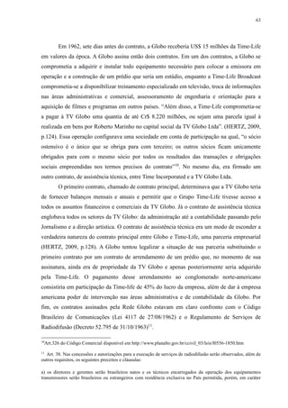 63 
Em 1962, sete dias antes do contrato, a Globo receberia US$ 15 milhões da Time-Life 
em valores da época. A Globo assina então dois contratos. Em um dos contratos, a Globo se 
comprometia a adquirir e instalar todo equipamento necessário para colocar a emissora em 
operação e a construção de um prédio que seria um estúdio, enquanto a Time-Life Broadcast 
comprometia-se a disponibilizar treinamento especializado em televisão, troca de informações 
nas áreas administrativas e comercial, assessoramento de engenharia e orientação para a 
aquisição de filmes e programas em outros países. “Além disso, a Time-Life comprometia-se 
a pagar à TV Globo uma quantia de até Cr$ 8.220 milhões, ou sejam uma parcela igual à 
realizada em bens por Roberto Marinho no capital social da TV Globo Ltda”. (HERTZ, 2009, 
p.124). Essa operação configurava uma sociedade em conta de participação na qual, “o sócio 
ostensivo é o único que se obriga para com terceiro; os outros sócios ficam unicamente 
obrigados para com o mesmo sócio por todos os resultados das transações e obrigações 
sociais empreendidas nos termos precisos do contrato”10. No mesmo dia, era firmado um 
outro contrato, de assistência técnica, entre Time Incorporated e a TV Globo Ltda. 
O primeiro contrato, chamado de contrato principal, determinava que a TV Globo teria 
de fornecer balanços mensais e anuais e permitir que o Grupo Time-Life tivesse acesso a 
todos os assuntos financeiros e comerciais da TV Globo. Já o contrato de assistência técnica 
englobava todos os setores da TV Globo: da administração até a contabilidade passando pelo 
Jornalismo e a direção artística. O contrato de assistência técnica era um modo de esconder a 
verdadeira natureza do contrato principal entre Globo e Time-Life, uma parceria empresarial 
(HERTZ, 2009, p.128). A Globo tentou legalizar a situação de sua parceria substituindo o 
primeiro contrato por um contrato de arrendamento de um prédio que, no momento de sua 
assinatura, ainda era de propriedade da TV Globo e apenas posteriormente seria adquirido 
pela Time-Life. O pagamento desse arrendamento ao conglomerado norte-americano 
consistiria em participação da Time-life de 45% do lucro da empresa, além de dar à empresa 
americana poder de intervenção nas áreas administrativa e de contabilidade da Globo. Por 
fim, os contratos assinados pela Rede Globo estavam em claro confronto com o Código 
Brasileiro de Comunicações (Lei 4117 de 27/08/1962) e o Regulamento de Serviços de 
Radiodifusão (Decreto 52.795 de 31/10/1963)11. 
10Art.326 do Código Comercial disponível em http://www.planalto.gov.br/ccivil_03/leis/l0556-1850.htm 
11 Art. 38. Nas concessões e autorizações para a execução de serviços de radiodifusão serão observados, além de 
outros requisitos, os seguintes preceitos e cláusulas: 
a) os diretores e gerentes serão brasileiros natos e os técnicos encarregados da operação dos equipamentos 
transmissores serão brasileiros ou estrangeiros com residência exclusiva no País permitida, porém, em caráter 
 