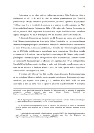 64 
Após operar por um mês e meio em caráter experimental, a Globo finalmente vai ao ar 
oficialmente no dia 28 de Abril de 1965. Os dólares proporcionados pela Time-Life 
permitiram que a Globo contratasse quadros artísticos, de direção e produção da concorrente 
TV-Rio, o que leva o presidente da emissora a se queixar ao então presidente da Abert 
(Associação Brasileira das Emissoras de Rádio e Televisão), João Calmon. Em seguida, no 
mês de janeiro de 1966, empresários de comunicação lançam manifesto contra a entrada de 
capitais estrangeiros. No dia 30 de março de 1966 era instaurada a CPI Globo/Time-Life. 
A Comissão Parlamentar de Inquérito, em 22 de agosto do mesmo ano, condena a 
Rede Globo por unanimidade por ferir o artigo 160 da Constituição em vigor que proibia que 
empresa estrangeira participasse da orientação intelectual e administrativa de concessionária 
de canal de televisão. Antes dessa condenação, o Conselho de Telecomunicações (Contel), 
que em 1965 tinha emitido parecer aconselhando que a concessão da Globo fosse cassada, 
reconhece em 20 de maio de 1966, as ilegalidades cometidas pela TV Globo, e redige nova lei 
para impedir a entrada de capitais estrangeiros nos meios de comunicação. Contudo, o Contel 
dá à emissora 90 dias de prazo para se adequar à nova legislação. Em 1967, o então presidente 
Marechal Castello Branco antes de deixar o poder pede diligências complementares para o 
caso. O seu sucessor, o Marechal Costa e Silva, em 1968, aprova parecer legalizando 
definitivamente a Globo (HERTZ, 2009). 
O contrato entre Globo e Time-Life constitui o início do poderio da emissora carioca e 
de sua posição de liderança. A Globo recebeu grandes investimentos do conglomerado norte-americano, 
que segundo Hertz (2009, p.218), totalizam US$ 6.090.730,53, um valor 
equivalente a mais de trinta vezes o capital da emissora naquele momento. A assistência 
excepcional e com autorização expressa do Conselho de Telecomunicações, a admissão de especialistas 
estrangeiros, mediante contrato, para estas últimas funções. Disponível em 
http://www.planalto.gov.br/ccivil_03/leis/l4117.htm 
Art 28. É prerrogativa do Presidente da República outorgar concessão a uma das entidades indicadas pelo 
CONTEL no Parecer de que trata a letra a ) do art. 16, dêste Regulamento. 
§ 2º As cláusulas que acompanham o decreto de concessão para a execução de serviço de radiodifusão, 
além de qualquer outra exigência que o Govêrno julgue conveniente aos interêsses nacionais, deverão 
estipular: 
2 - submissão da concessionária a fiscalização por parte do CONTEL das obrigações da concessão, a 
qual obrigar-se-á a fornecer os elementos solicitados para êsse fim; Disponível em 
http://www.planalto.gov.br/ccivil_03/decreto/Antigos/D52795.htm 
 