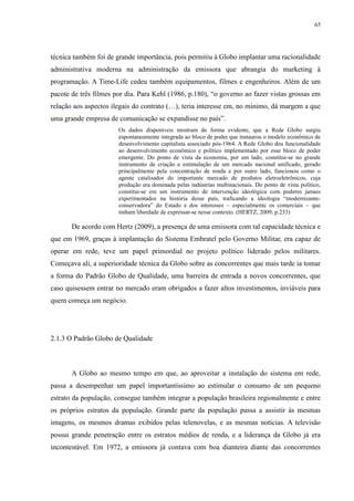 65 
técnica também foi de grande importância, pois permitiu à Globo implantar uma racionalidade 
administrativa moderna na administração da emissora que abrangia do marketing à 
programação. A Time-Life cedeu também equipamentos, filmes e engenheiros. Além de um 
pacote de três filmes por dia. Para Kehl (1986, p.180), “o governo ao fazer vistas grossas em 
relação aos aspectos ilegais do contrato (…), teria interesse em, no mínimo, dá margem a que 
uma grande empresa de comunicação se expandisse no país”. 
Os dados disponíveis mostram de forma evidente, que a Rede Globo surgiu 
espontaneamente integrada ao bloco de poder que instaurou o modelo econômico de 
desenvolvimento capitalista associado pós-1964. A Rede Globo deu funcionalidade 
ao desenvolvimento econômico e político implementado por esse bloco de poder 
emergente. Do ponto de vista da economia, por um lado, constitui-se no grande 
instrumento de criação e estimulação de um mercado nacional unificado, gerado 
principalmente pela concentração de renda e por outro lado, funcionou como o 
agente catalisador do importante mercado de produtos eletroeletrônicos, cuja 
produção era dominada pelas indústrias multinacionais. Do ponto de vista político, 
constitui-se em um instrumento de intervenção ideológica com poderes jamais 
experimentados na história desse país, traficando a ideologia “modernizante-conservadora” 
do Estado e dos interesses – especialmente os comerciais – que 
tinham liberdade de expressar-se nesse contexto. (HERTZ, 2009, p.233) 
De acordo com Hertz (2009), a presença de uma emissora com tal capacidade técnica e 
que em 1969, graças à implantação do Sistema Embratel pelo Governo Militar, era capaz de 
operar em rede, teve um papel primordial no projeto político liderado pelos militares. 
Começava ali, a superioridade técnica da Globo sobre as concorrentes que mais tarde ia tomar 
a forma do Padrão Globo de Qualidade, uma barreira de entrada a novos concorrentes, que 
caso quisessem entrar no mercado eram obrigados a fazer altos investimentos, inviáveis para 
quem começa um negócio. 
2.1.3 O Padrão Globo de Qualidade 
A Globo ao mesmo tempo em que, ao aproveitar a instalação do sistema em rede, 
passa a desempenhar um papel importantíssimo ao estimular o consumo de um pequeno 
estrato da população, consegue também integrar a população brasileira regionalmente e entre 
os próprios estratos da população. Grande parte da população passa a assistir às mesmas 
imagens, os mesmos dramas exibidos pelas telenovelas, e as mesmas notícias. A televisão 
possui grande penetração entre os estratos médios de renda, e a liderança da Globo já era 
incontestável. Em 1972, a emissora já contava com boa dianteira diante das concorrentes 
 