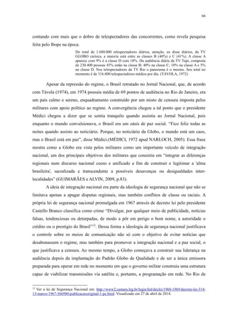 66 
contando com mais que o dobro de telespectadores das concorrentes, como revela pesquisa 
feita pelo Ibope na época. 
Do total de 1.680.000 telespectadores diários, atenção, eu disse diários, da TV 
GLOBO carioca, a maioria está entre as classes B (40%) e C (41%). A classe A 
aparece com 9% é a classe D com 10%. Da audiência diária da TV Tupi, composta 
de 230.400 pessoas 45% estão na classe B; 40% na classe C; 10% na classe A e 5% 
na classe D. Nos telespectadores da TV Rio o panorama é o mesmo. Seu total no 
momento é de 316.800 telespectadores médios por dia. (TÀVOLA, 1972) 
Apesar da repressão do regime, o Brasil retratado no Jornal Nacional, que, de acordo 
com Távola (1974), em 1974 possuía média de 69 pontos de audiência no Rio de Janeiro, era 
um país calmo e sereno, enquadramento construído por um misto de censura imposta pelos 
militares com apoio político ao regime. A convergência chegou a tal ponto que o presidente 
Médici chegou a dizer que se sentia tranquilo quando assistia ao Jornal Nacional, pois 
enquanto o mundo convulsionava, o Brasil era um oásis de paz social. “Fico feliz todas as 
noites quando assisto ao noticiário. Porque, no noticiário da Globo, o mundo está um caos, 
mas o Brasil está em paz”, disse Médici.(MÉDICI, 1972 apud NARLOCH, 2005). Essa frase 
mostra como a Globo era vista pelos militares como um importante veículo de integração 
nacional, um dos principais objetivos dos militares que consistia em “integrar as diferenças 
regionais num discurso nacional coeso e unificado a fim de construir e legitimar a 'alma 
brasileira', sacralizada e transcendente a possíveis desavenças ou desigualdades inter-localidades” 
(GUIMARÃES e ALVIN, 2009, p.83). 
A ideia de integração nacional era parte da ideologia de segurança nacional que não se 
limitava apenas a apagar disputas regionais, mas também conflitos de classe ou raciais. A 
própria lei de segurança nacional promulgada em 1967 através de decreto lei pelo presidente 
Castello Branco classifica como crime “Divulgar, por qualquer meio de publicidade, notícias 
falsas, tendenciosas ou deturpadas, de modo a pôr em perigo o bom nome, a autoridade o 
crédito ou o prestígio do Brasil”12. Dessa forma a ideologia de segurança nacional justificava 
o controle sobre os meios de comunicação não só com o objetivo de evitar notícias que 
desabonassem o regime, mas também para promover a integração nacional e a paz social, o 
que justificava a censura. Ao mesmo tempo, a Globo começava a construir sua liderança na 
audiência depois da implantação do Padrão Globo de Qualidade e de ser a única emissora 
preparada para operar em rede no momento em que o governo militar construiu uma estrutura 
capaz de viabilizar transmissões via satélite e, portanto, a programação em rede. No Rio de 
12 Ver a lei de Segurança Nacional em: http://www2.camara.leg.br/legin/fed/declei/1960-1969/decreto-lei-314- 
13-marco-1967-366980-publicacaooriginal-1-pe.html. Visualizado em 27 de abril de 2014. 
 
