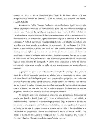 67 
Janeiro, em 1974, a novela transmitida pela Globo às 19 horas atingia 70% dos 
telespectadores; o folhetim das 20 horas, 75%; e o das 22 horas, 50%, de acordo com o Ibope. 
(TÁVOLA, 1974). 
O advento do Padrão Globo de Qualidade está umbilicalmente ligado à cooperação 
entre o conglomerado brasileiro e o norte-americano Time-Life, pois colocou à disposição da 
emissora um volume tal de capital para investimentos que permitiu à Globo trabalhar no 
vermelho durante os primeiros anos de funcionamento enquanto ajustava aspectos técnicos, 
administrativos e de programação, aproveitando nesse aspecto a experiência do parceiro 
estrangeiro. A partir da experiência, proporcionada pela Time-Life, a Globo racionalizou seus 
procedimentos dando atenção ao marketing e à programação. De acordo com Kehl (1986, 
p.174), a transformação da Globo tem início em 1966 quando a emissora inaugura uma 
mudança na concepção do que deveria vir a ser o veículo televisivo. A emissora deixava de 
ser dirigida por gente oriunda dos meios artístico e jornalístico para ser liderada por homens 
de publicidade e marketing, como Walter Clark, homem que pensava a televisão em termos de 
negócio, como indústria de propaganda. A Globo passa a ser gerida a partir de critérios 
empresariais, passa a ser pensada em todos os seus aspectos como um empreendimento 
comercial. 
A programação passa a ser então pensada em função das estratégias de negócio. A 
partir daí a Globo conseguiu organizar as relações com o anunciante em termos mais 
eficientes. Essa nova filosofia preocupada com a programação e que pregava uma visão mais 
holística da emissora acabou fazendo com que a Globo acabasse concentrando seus esforços 
não em produzir o melhor programa, mas a melhor programação, que permitisse à emissora 
exercer a liderança do mercado. Para isso, a emissora passou a distribuir recursos entre os 
programas, mantendo um padrão de qualidade homogêneo entre eles. 
Os conceitos-chave que orientaram a criação de uma programação homogênea, de 
acordo com Borelli e Priolli (2000, p.81), foram a horizontalidade e a verticalidade. A 
horizontalidade é a transmissão de um mesmo programa ao longo da semana ou do mês, em 
um mesmo horário, enquanto a verticalidade é materializada em uma sequência de programas 
ao longo do dia que é repetida semana a semana, mês a mês. A horizontalidade e a 
verticalidade da programação criaram no telespectador o hábito de assistir à Globo. Esse 
modelo já existia, no Brasil, desde o começo dos anos 60, sendo inaugurado pela extinta TV 
Excelsior, cabendo a Globo copiá-lo de forma profissional e perene. 
 