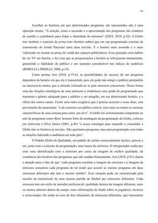 68 
Escolher os horários em que determinados programas são transmitidos não é uma 
operação neutra. “A seleção, como a sucessão e a aproximação dos programas são criadores 
de sentido e contribuem para forjar a identidade da emissora” (JOST, 2010, p.52). A Globo 
traz também o conceito de prime-time (horário nobre) que em sua programação consiste da 
transmissão do Jornal Nacional entre duas novelas. É o horário mais assistido e o mais 
valorizado no tocante ao preço de venda dos espaços publicitários. Essa operação criou hábito 
de ver TV em família, e fez com que as programações e horário se reforçassem mutuamente, 
garantindo a fidelidade do público e um aumento considerável nos índices de audiência 
(BORELLI e PRIOLLI, 2000, p.19). 
Como pontua Jost (2010, p.75-6), as possibilidades de sucesso de um programa 
dependem do horário em que ele é transmitido, pois ele pode não atingir o público pretendido 
ou interessá-lo menos que a emissão colocada no ar pela emissora concorrente. Dessa forma 
uma das funções estratégicas de uma emissora é estabelecer uma grade de programação que 
transmita o gênero adequado para o público a ser atingido, em um determinado horário, e a 
oferta dos outros canais. Existe uma outra exigência que é preciso acrescer a essas duas, esta 
proveniente do anunciante: “a de construir um público estável, com mais ou menos as mesmas 
características de uma semana para outra, um alvo”. A Globo foi extremamente competente na 
arte de programar como Boni, homem forte da montagem da programação da Globo, colocou 
em entrevista à Silva Júnior (2001, p.48) “a nossa estratégia para expandir e consolidar a 
Globo não se limitava às novelas. Não queríamos programa, mas uma programação com todas 
as atrações liderando a audiência em todo país”. 
O Padrão Globo de Qualidade, um padrão de caráter essencialmente técnico, passou a 
ser, junto com o conceito de programação, uma marca da emissora. O telespectador acaba por 
criar uma identificação com a emissora por causa da imagem de melhor qualidade, da 
constância dos horários dos programas que não mudam bruscamente. Jost (2010, p.91) chama 
a atenção para o fato de que “cada programa constitui a imagem da emissora e a imagem da 
emissora semantiza cada programa de tal modo que assistir ao mesmo programa em duas 
emissoras diferentes não tem o mesmo sentido”. Essa situação pode ser caracterizada pela 
ocasião da transmissão de uma mesma partida de futebol por emissoras diferentes. Cada 
emissora tem um estilo de narrador preferencial, qualidade técnica da imagem diferente, mais 
ou menos câmeras dentro de campo, mais informações de fundo sobre os jogadores, técnicos 
e extra-campo. Ou ainda no caso de dois telejornais de emissoras diferentes, que transmitem 
 