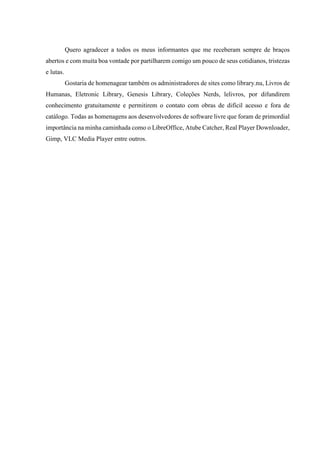 Quero agradecer a todos os meus informantes que me receberam sempre de braços 
abertos e com muita boa vontade por partilharem comigo um pouco de seus cotidianos, tristezas 
e lutas. 
Gostaria de homenagear também os administradores de sites como library.nu, Livros de 
Humanas, Eletronic Library, Genesis Library, Coleções Nerds, lelivros, por difundirem 
conhecimento gratuitamente e permitirem o contato com obras de difícil acesso e fora de 
catálogo. Todas as homenagens aos desenvolvedores de software livre que foram de primordial 
importância na minha caminhada como o LibreOffice, Atube Catcher, Real Player Downloader, 
Gimp, VLC Media Player entre outros. 
 