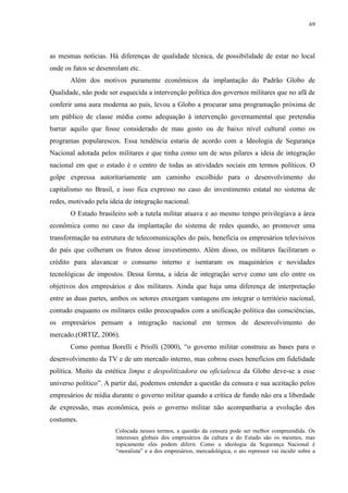 69 
as mesmas notícias. Há diferenças de qualidade técnica, de possibilidade de estar no local 
onde os fatos se desenrolam etc. 
Além dos motivos puramente econômicos da implantação do Padrão Globo de 
Qualidade, não pode ser esquecida a intervenção política dos governos militares que no afã de 
conferir uma aura moderna ao país, levou a Globo a procurar uma programação próxima de 
um público de classe média como adequação à intervenção governamental que pretendia 
barrar aquilo que fosse considerado de mau gosto ou de baixo nível cultural como os 
programas popularescos. Essa tendência estaria de acordo com a Ideologia de Segurança 
Nacional adotada pelos militares e que tinha como um de seus pilares a ideia de integração 
nacional em que o estado é o centro de todas as atividades sociais em termos políticos. O 
golpe expressa autoritariamente um caminho escolhido para o desenvolvimento do 
capitalismo no Brasil, e isso fica expresso no caso do investimento estatal no sistema de 
redes, motivado pela ideia de integração nacional. 
O Estado brasileiro sob a tutela militar atuava e ao mesmo tempo privilegiava a área 
econômica como no caso da implantação do sistema de redes quando, ao promover uma 
transformação na estrutura de telecomunicações do país, beneficia os empresários televisivos 
do país que colheram os frutos desse investimento. Além disso, os militares facilitaram o 
crédito para alavancar o consumo interno e isentaram os maquinários e novidades 
tecnológicas de impostos. Dessa forma, a ideia de integração serve como um elo entre os 
objetivos dos empresários e dos militares. Ainda que haja uma diferença de interpretação 
entre as duas partes, ambos os setores enxergam vantagens em integrar o território nacional, 
contudo enquanto os militares estão preocupados com a unificação política das consciências, 
os empresários pensam a integração nacional em termos de desenvolvimento do 
mercado.(ORTIZ, 2006). 
Como pontua Borelli e Priolli (2000), “o governo militar construiu as bases para o 
desenvolvimento da TV e de um mercado interno, mas cobrou esses benefícios em fidelidade 
política. Muito da estética limpa e despolitizadora ou oficialesca da Globo deve-se a esse 
universo político”. A partir daí, podemos entender a questão da censura e sua aceitação pelos 
empresários de mídia durante o governo militar quando a crítica de fundo não era a liberdade 
de expressão, mas econômica, pois o governo militar não acompanharia a evolução dos 
costumes. 
Colocada nesses termos, a questão da censura pode ser melhor compreendida. Os 
interesses globais dos empresários da cultura e do Estado são os mesmos, mas 
topicamente eles podem diferir. Como a ideologia da Segurança Nacional é 
“moralista” e a dos empresários, mercadológica, o ato repressor vai incidir sobre a 
 