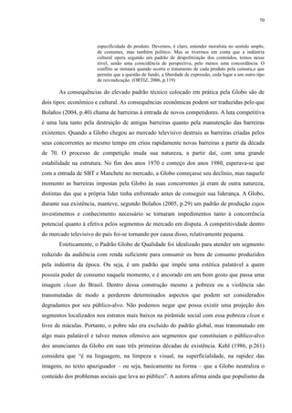 70 
especificidade do produto. Devemos, é claro, entender moralista no sentido amplo, 
de costumes, mas também político. Mas se tivermos em conta que a indústria 
cultural opera segundo um padrão de despolitização dos conteúdos, temos nesse 
nível, senão uma coincidência de perspectiva, pelo menos uma concordância. O 
conflito se instaura quando ocorre o tratamento de cada produto pela censura,o que 
permite que a questão de fundo, a liberdade de expressão, ceda lugar a um outro tipo 
de reivindicação. (ORTIZ, 2006, p.119) 
As consequências do elevado padrão técnico colocado em prática pela Globo são de 
dois tipos: econômico e cultural. As consequências econômicas podem ser traduzidas pelo que 
Bolaños (2004, p.40) chama de barreiras à entrada de novos competidores. A luta competitiva 
é uma luta tanto pela destruição de antigas barreiras quanto pela manutenção das barreiras 
existentes. Quando a Globo chegou ao mercado televisivo destruiu as barreiras criadas pelos 
seus concorrentes ao mesmo tempo em criou rapidamente novas barreiras a partir da década 
de 70. O processo de competição muda sua natureza, a partir daí, com uma grande 
estabilidade na estrutura. No fim dos anos 1970 e começo dos anos 1980, esperava-se que 
com a entrada de SBT e Manchete no mercado, a Globo começasse seu declínio, mas naquele 
momento as barreiras impostas pela Globo às suas concorrentes já eram de outra natureza, 
distintas das que a própria líder tinha enfrentado antes de conseguir sua liderança. A Globo, 
durante sua existência, manteve, segundo Bolaños (2005, p.29) um padrão de produção cujos 
investimentos e conhecimento necessário se tornaram impedimentos tanto à concorrência 
potencial quanto à efetiva pelos segmentos de mercado em disputa. A competitividade dentro 
do mercado televisivo do país foi-se tornando por causa disso, relativamente pequena. 
Esteticamente, o Padrão Globo de Qualidade foi idealizado para atender um segmento 
reduzido da audiência com renda suficiente para consumir os bens de consumo produzidos 
pela indústria da época. Ou seja, é um padrão que impõe uma estética palatável a quem 
possuía poder de consumo naquele momento, e é ancorado em um bom gosto que passa uma 
imagem clean do Brasil. Dentro dessa construção mesmo a pobreza ou a violência são 
transmutadas de modo a perderem determinados aspectos que podem ser considerados 
degradantes por seu público-alvo. Não podemos negar que possa existir uma projeção dos 
segmentos localizados nos estratos mais baixos na pirâmide social com essa pobreza clean e 
livre de máculas. Portanto, o pobre não era excluído do padrão global, mas transmutado em 
algo mais palatável e talvez menos ofensivo aos segmentos que constituíam o público-alvo 
dos anunciantes da Globo em suas três primeiras décadas de existência. Kehl (1986, p.261) 
considera que “é na linguagem, na limpeza e visual, na superficialidade, na rapidez das 
imagens, no texto apaziguador – ou seja, basicamente na forma – que a Globo neutraliza o 
conteúdo dos problemas sociais que leva ao público”. A autora afirma ainda que populismo da 
 